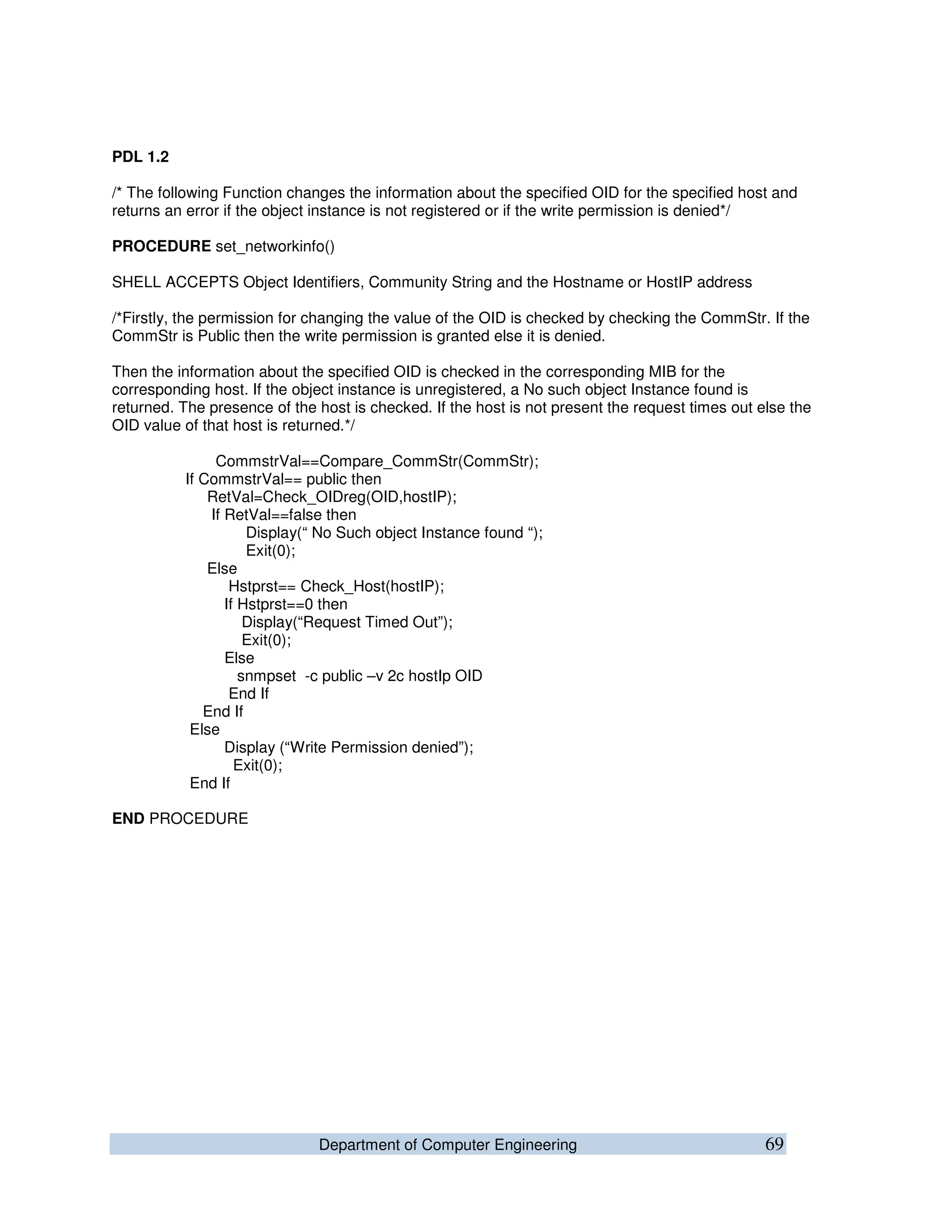 Department of Computer Engineering 69
PDL 1.2
/* The following Function changes the information about the specified OID for the specified host and
returns an error if the object instance is not registered or if the write permission is denied*/
PROCEDURE set_networkinfo()
SHELL ACCEPTS Object Identifiers, Community String and the Hostname or HostIP address
/*Firstly, the permission for changing the value of the OID is checked by checking the CommStr. If the
CommStr is Public then the write permission is granted else it is denied.
Then the information about the specified OID is checked in the corresponding MIB for the
corresponding host. If the object instance is unregistered, a No such object Instance found is
returned. The presence of the host is checked. If the host is not present the request times out else the
OID value of that host is returned.*/
CommstrVal==Compare_CommStr(CommStr);
If CommstrVal== public then
RetVal=Check_OIDreg(OID,hostIP);
If RetVal==false then
Display(“ No Such object Instance found “);
Exit(0);
Else
Hstprst== Check_Host(hostIP);
If Hstprst==0 then
Display(“Request Timed Out”);
Exit(0);
Else
snmpset -c public –v 2c hostIp OID
End If
End If
Else
Display (“Write Permission denied”);
Exit(0);
End If
END PROCEDURE
 