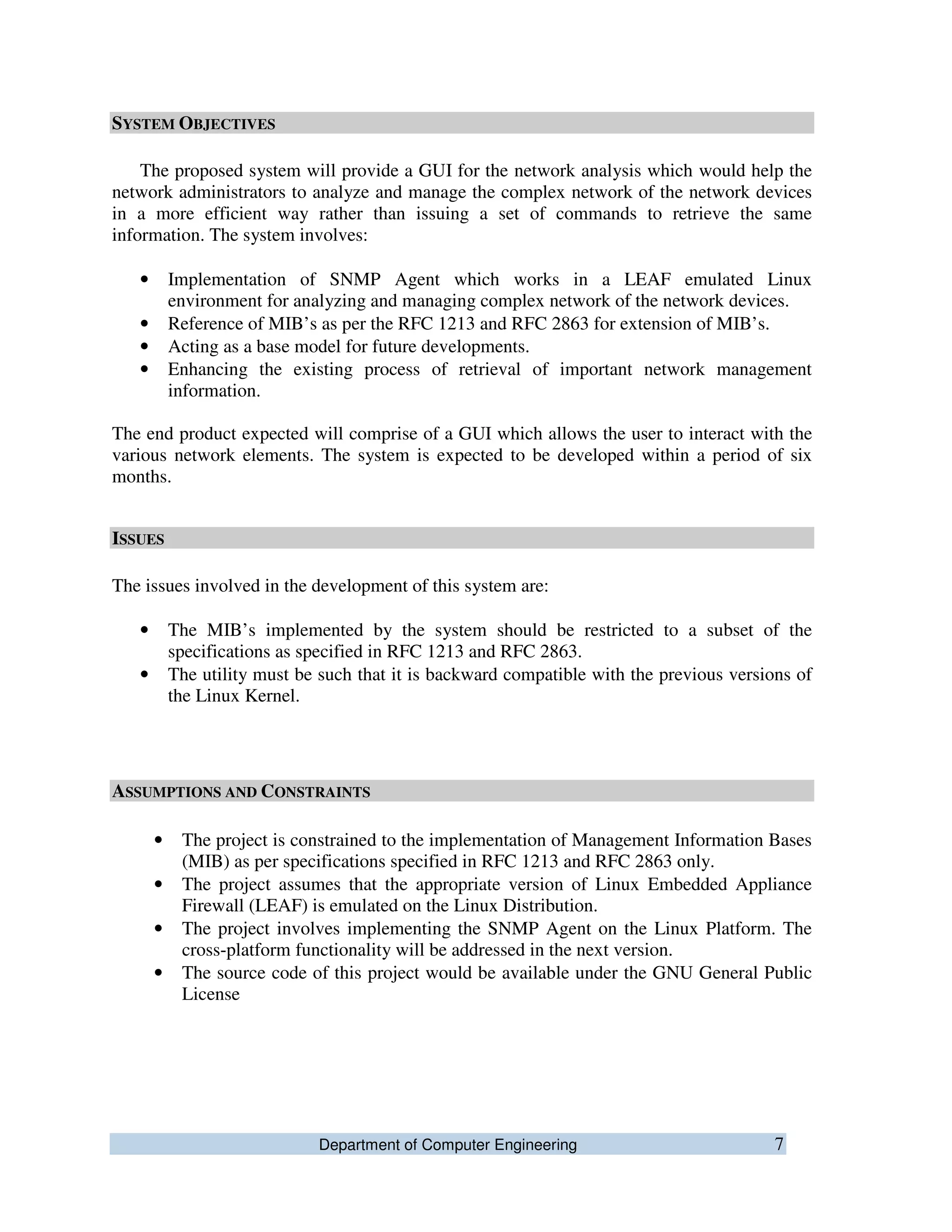 Department of Computer Engineering 7
SYSTEM OBJECTIVES
The proposed system will provide a GUI for the network analysis which would help the
network administrators to analyze and manage the complex network of the network devices
in a more efficient way rather than issuing a set of commands to retrieve the same
information. The system involves:
• Implementation of SNMP Agent which works in a LEAF emulated Linux
environment for analyzing and managing complex network of the network devices.
• Reference of MIB’s as per the RFC 1213 and RFC 2863 for extension of MIB’s.
• Acting as a base model for future developments.
• Enhancing the existing process of retrieval of important network management
information.
The end product expected will comprise of a GUI which allows the user to interact with the
various network elements. The system is expected to be developed within a period of six
months.
ISSUES
The issues involved in the development of this system are:
• The MIB’s implemented by the system should be restricted to a subset of the
specifications as specified in RFC 1213 and RFC 2863.
• The utility must be such that it is backward compatible with the previous versions of
the Linux Kernel.
ASSUMPTIONS AND CONSTRAINTS
• The project is constrained to the implementation of Management Information Bases
(MIB) as per specifications specified in RFC 1213 and RFC 2863 only.
• The project assumes that the appropriate version of Linux Embedded Appliance
Firewall (LEAF) is emulated on the Linux Distribution.
• The project involves implementing the SNMP Agent on the Linux Platform. The
cross-platform functionality will be addressed in the next version.
• The source code of this project would be available under the GNU General Public
License
 