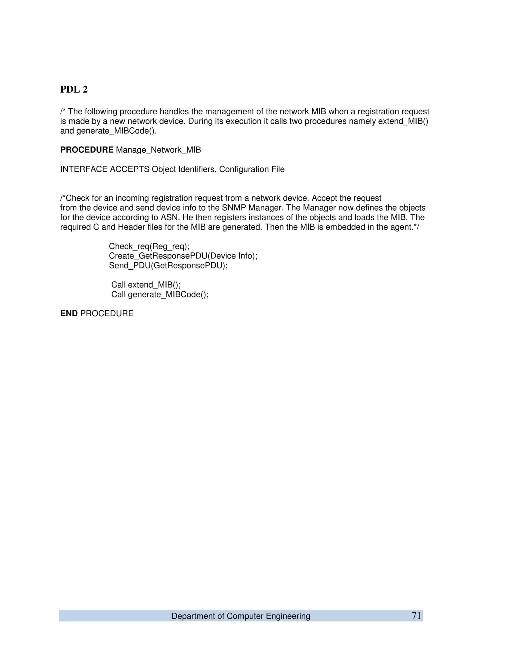 Department of Computer Engineering 71
PDL 2
/* The following procedure handles the management of the network MIB when a registration request
is made by a new network device. During its execution it calls two procedures namely extend_MIB()
and generate_MIBCode().
PROCEDURE Manage_Network_MIB
INTERFACE ACCEPTS Object Identifiers, Configuration File
/*Check for an incoming registration request from a network device. Accept the request
from the device and send device info to the SNMP Manager. The Manager now defines the objects
for the device according to ASN. He then registers instances of the objects and loads the MIB. The
required C and Header files for the MIB are generated. Then the MIB is embedded in the agent.*/
Check_req(Reg_req);
Create_GetResponsePDU(Device Info);
Send_PDU(GetResponsePDU);
Call extend_MIB();
Call generate_MIBCode();
END PROCEDURE
 