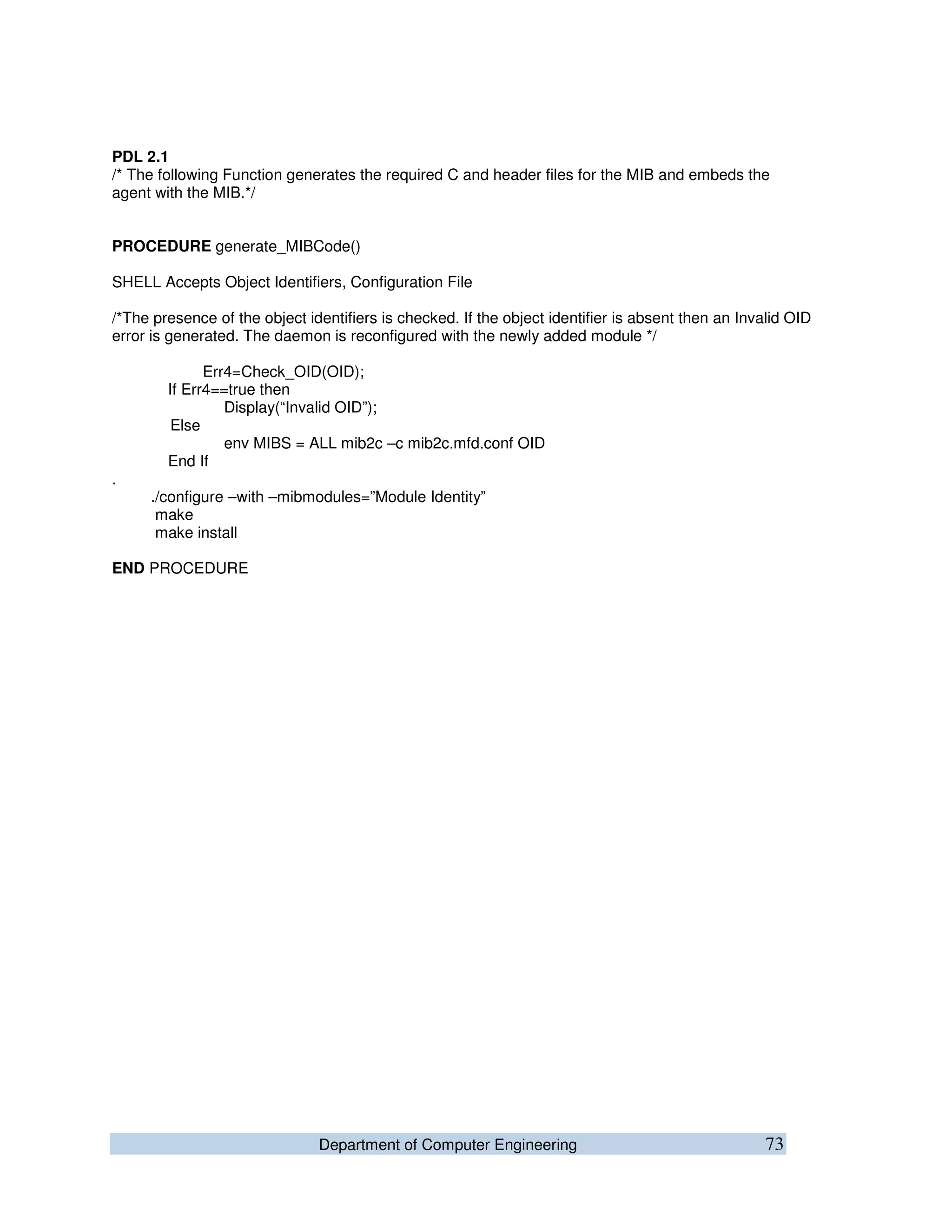 Department of Computer Engineering 73
PDL 2.1
/* The following Function generates the required C and header files for the MIB and embeds the
agent with the MIB.*/
PROCEDURE generate_MIBCode()
SHELL Accepts Object Identifiers, Configuration File
/*The presence of the object identifiers is checked. If the object identifier is absent then an Invalid OID
error is generated. The daemon is reconfigured with the newly added module */
Err4=Check_OID(OID);
If Err4==true then
Display(“Invalid OID”);
Else
env MIBS = ALL mib2c –c mib2c.mfd.conf OID
End If
.
./configure –with –mibmodules=”Module Identity”
make
make install
END PROCEDURE
 