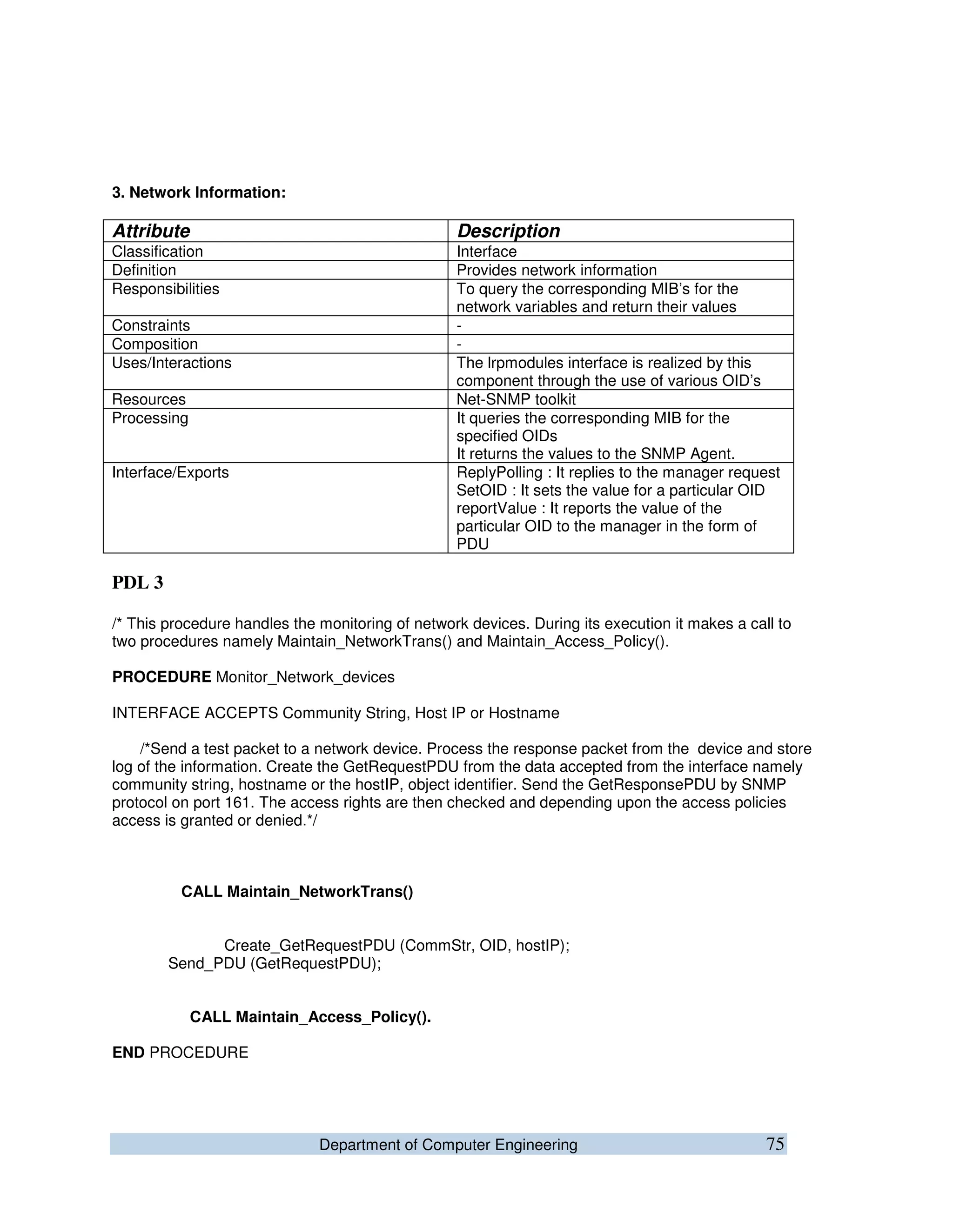 Department of Computer Engineering 75
3. Network Information:
Attribute Description
Classification Interface
Definition Provides network information
Responsibilities To query the corresponding MIB’s for the
network variables and return their values
Constraints -
Composition -
Uses/Interactions The lrpmodules interface is realized by this
component through the use of various OID’s
Resources Net-SNMP toolkit
Processing It queries the corresponding MIB for the
specified OIDs
It returns the values to the SNMP Agent.
Interface/Exports ReplyPolling : It replies to the manager request
SetOID : It sets the value for a particular OID
reportValue : It reports the value of the
particular OID to the manager in the form of
PDU
PDL 3
/* This procedure handles the monitoring of network devices. During its execution it makes a call to
two procedures namely Maintain_NetworkTrans() and Maintain_Access_Policy().
PROCEDURE Monitor_Network_devices
INTERFACE ACCEPTS Community String, Host IP or Hostname
/*Send a test packet to a network device. Process the response packet from the device and store
log of the information. Create the GetRequestPDU from the data accepted from the interface namely
community string, hostname or the hostIP, object identifier. Send the GetResponsePDU by SNMP
protocol on port 161. The access rights are then checked and depending upon the access policies
access is granted or denied.*/
CALL Maintain_NetworkTrans()
Create_GetRequestPDU (CommStr, OID, hostIP);
Send_PDU (GetRequestPDU);
CALL Maintain_Access_Policy().
END PROCEDURE
 