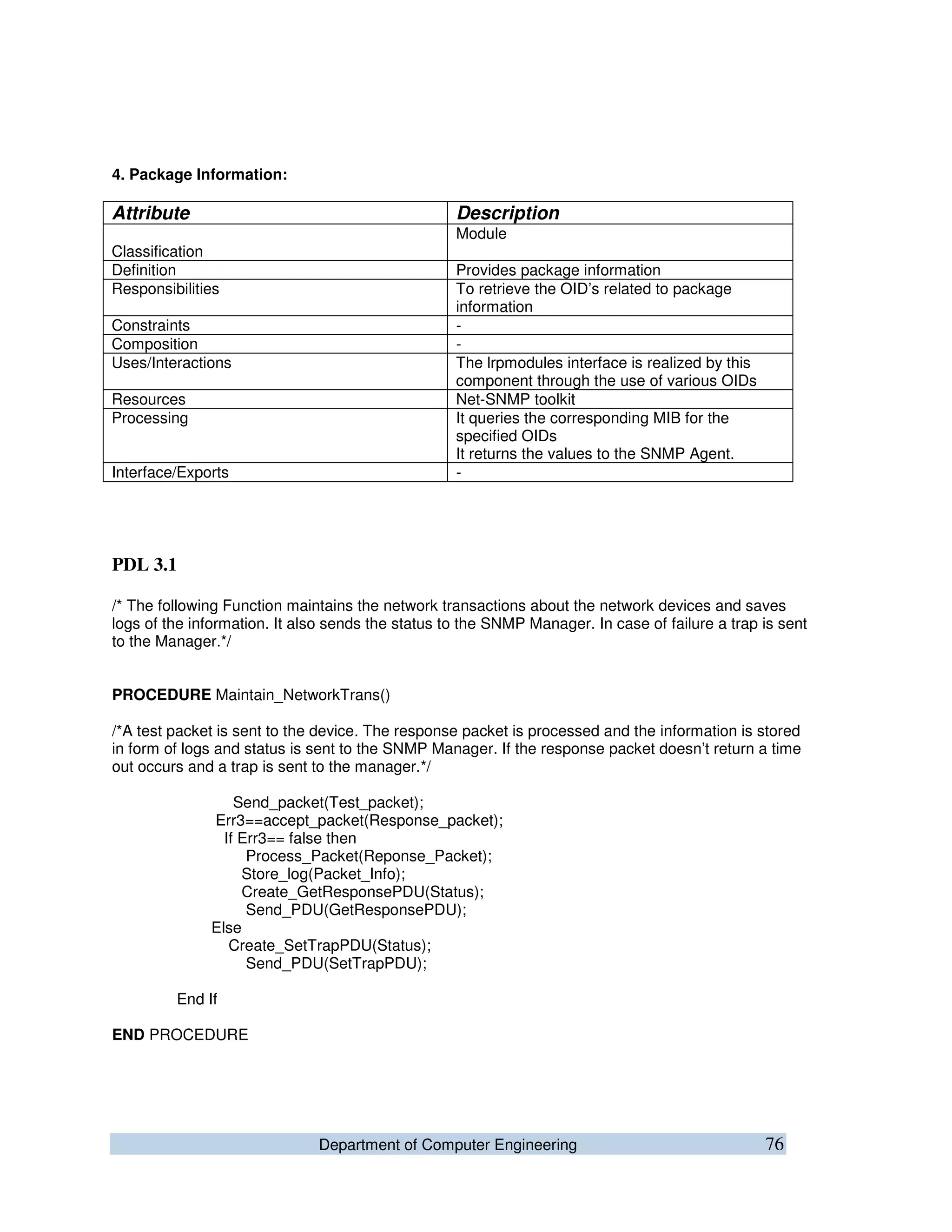 Department of Computer Engineering 76
4. Package Information:
Attribute Description
Classification
Module
Definition Provides package information
Responsibilities To retrieve the OID’s related to package
information
Constraints -
Composition -
Uses/Interactions The lrpmodules interface is realized by this
component through the use of various OIDs
Resources Net-SNMP toolkit
Processing It queries the corresponding MIB for the
specified OIDs
It returns the values to the SNMP Agent.
Interface/Exports -
PDL 3.1
/* The following Function maintains the network transactions about the network devices and saves
logs of the information. It also sends the status to the SNMP Manager. In case of failure a trap is sent
to the Manager.*/
PROCEDURE Maintain_NetworkTrans()
/*A test packet is sent to the device. The response packet is processed and the information is stored
in form of logs and status is sent to the SNMP Manager. If the response packet doesn’t return a time
out occurs and a trap is sent to the manager.*/
Send_packet(Test_packet);
Err3==accept_packet(Response_packet);
If Err3== false then
Process_Packet(Reponse_Packet);
Store_log(Packet_Info);
Create_GetResponsePDU(Status);
Send_PDU(GetResponsePDU);
Else
Create_SetTrapPDU(Status);
Send_PDU(SetTrapPDU);
End If
END PROCEDURE
 