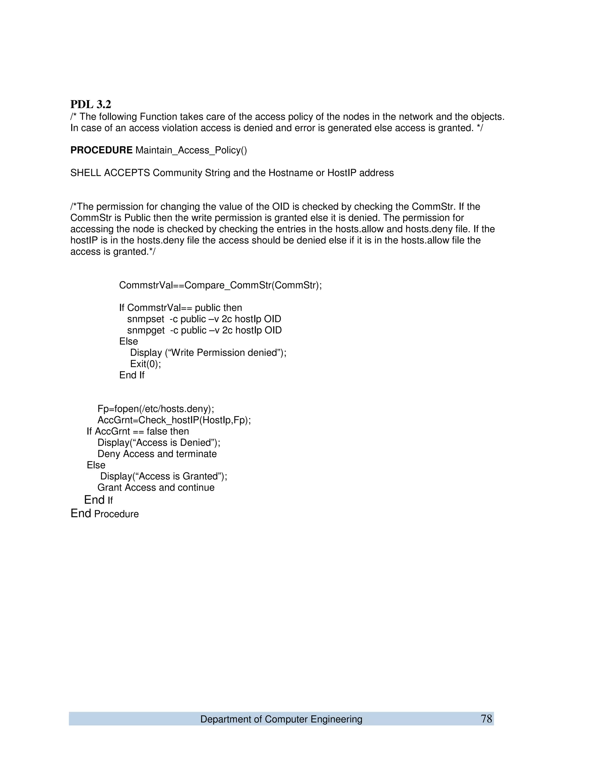 Department of Computer Engineering 78
PDL 3.2
/* The following Function takes care of the access policy of the nodes in the network and the objects.
In case of an access violation access is denied and error is generated else access is granted. */
PROCEDURE Maintain_Access_Policy()
SHELL ACCEPTS Community String and the Hostname or HostIP address
/*The permission for changing the value of the OID is checked by checking the CommStr. If the
CommStr is Public then the write permission is granted else it is denied. The permission for
accessing the node is checked by checking the entries in the hosts.allow and hosts.deny file. If the
hostIP is in the hosts.deny file the access should be denied else if it is in the hosts.allow file the
access is granted.*/
CommstrVal==Compare_CommStr(CommStr);
If CommstrVal== public then
snmpset -c public –v 2c hostIp OID
snmpget -c public –v 2c hostIp OID
Else
Display (“Write Permission denied”);
Exit(0);
End If
Fp=fopen(/etc/hosts.deny);
AccGrnt=Check_hostIP(HostIp,Fp);
If AccGrnt == false then
Display(“Access is Denied”);
Deny Access and terminate
Else
Display(“Access is Granted”);
Grant Access and continue
End If
End Procedure
 