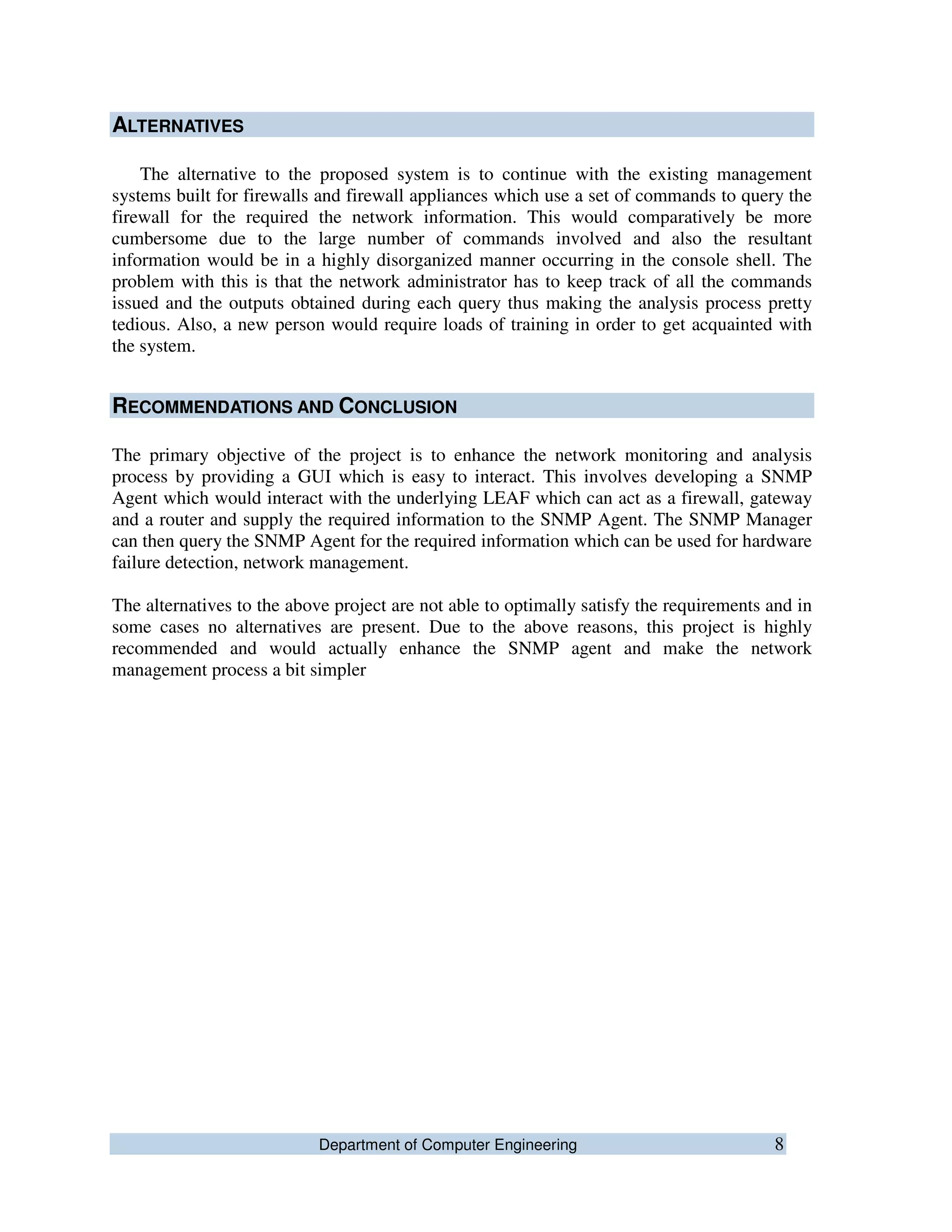 Department of Computer Engineering 8
ALTERNATIVES
The alternative to the proposed system is to continue with the existing management
systems built for firewalls and firewall appliances which use a set of commands to query the
firewall for the required the network information. This would comparatively be more
cumbersome due to the large number of commands involved and also the resultant
information would be in a highly disorganized manner occurring in the console shell. The
problem with this is that the network administrator has to keep track of all the commands
issued and the outputs obtained during each query thus making the analysis process pretty
tedious. Also, a new person would require loads of training in order to get acquainted with
the system.
RECOMMENDATIONS AND CONCLUSION
The primary objective of the project is to enhance the network monitoring and analysis
process by providing a GUI which is easy to interact. This involves developing a SNMP
Agent which would interact with the underlying LEAF which can act as a firewall, gateway
and a router and supply the required information to the SNMP Agent. The SNMP Manager
can then query the SNMP Agent for the required information which can be used for hardware
failure detection, network management.
The alternatives to the above project are not able to optimally satisfy the requirements and in
some cases no alternatives are present. Due to the above reasons, this project is highly
recommended and would actually enhance the SNMP agent and make the network
management process a bit simpler
 