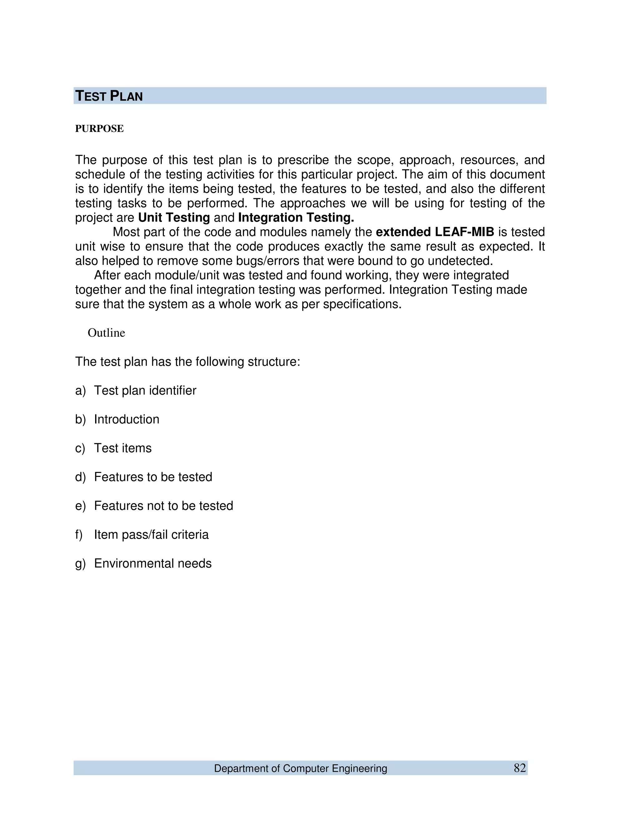 Department of Computer Engineering 82
TEST PLAN
PURPOSE
The purpose of this test plan is to prescribe the scope, approach, resources, and
schedule of the testing activities for this particular project. The aim of this document
is to identify the items being tested, the features to be tested, and also the different
testing tasks to be performed. The approaches we will be using for testing of the
project are Unit Testing and Integration Testing.
Most part of the code and modules namely the extended LEAF-MIB is tested
unit wise to ensure that the code produces exactly the same result as expected. It
also helped to remove some bugs/errors that were bound to go undetected.
After each module/unit was tested and found working, they were integrated
together and the final integration testing was performed. Integration Testing made
sure that the system as a whole work as per specifications.
Outline
The test plan has the following structure:
a) Test plan identifier
b) Introduction
c) Test items
d) Features to be tested
e) Features not to be tested
f) Item pass/fail criteria
g) Environmental needs
 