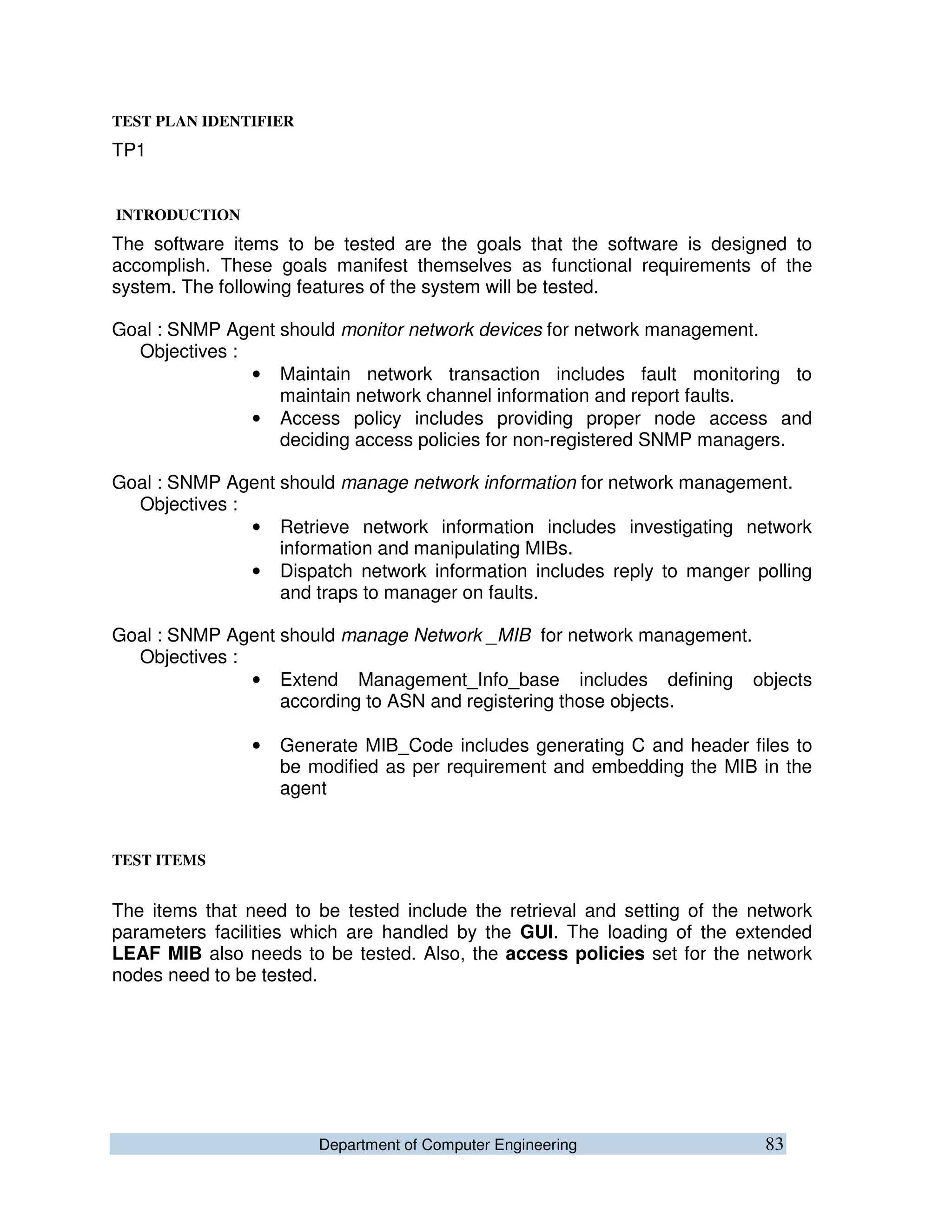 Department of Computer Engineering 83
TEST PLAN IDENTIFIER
TP1
INTRODUCTION
The software items to be tested are the goals that the software is designed to
accomplish. These goals manifest themselves as functional requirements of the
system. The following features of the system will be tested.
Goal : SNMP Agent should monitor network devices for network management.
Objectives :
• Maintain network transaction includes fault monitoring to
maintain network channel information and report faults.
• Access policy includes providing proper node access and
deciding access policies for non-registered SNMP managers.
Goal : SNMP Agent should manage network information for network management.
Objectives :
• Retrieve network information includes investigating network
information and manipulating MIBs.
• Dispatch network information includes reply to manger polling
and traps to manager on faults.
Goal : SNMP Agent should manage Network _MIB for network management.
Objectives :
• Extend Management_Info_base includes defining objects
according to ASN and registering those objects.
• Generate MIB_Code includes generating C and header files to
be modified as per requirement and embedding the MIB in the
agent
TEST ITEMS
The items that need to be tested include the retrieval and setting of the network
parameters facilities which are handled by the GUI. The loading of the extended
LEAF MIB also needs to be tested. Also, the access policies set for the network
nodes need to be tested.
 