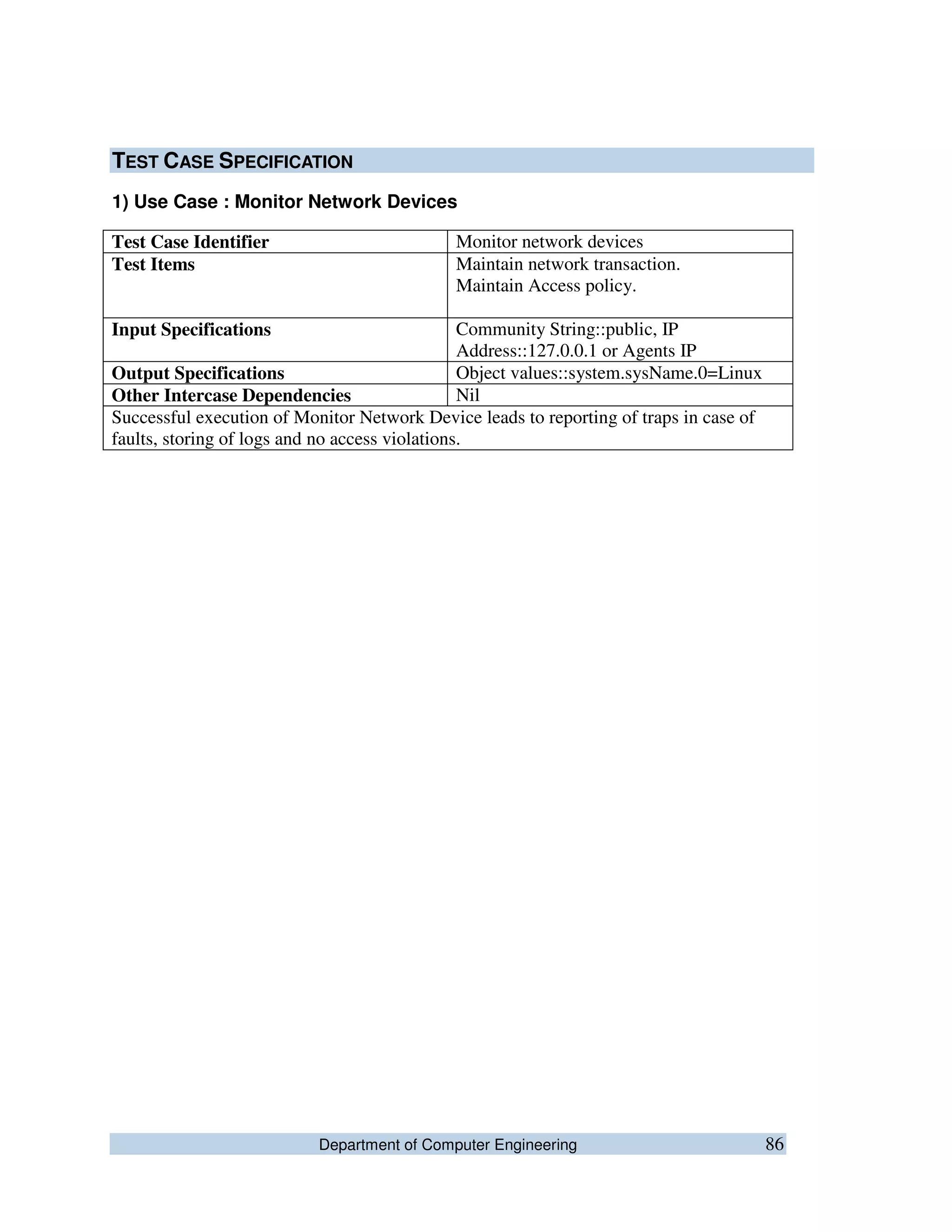 Department of Computer Engineering 86
TEST CASE SPECIFICATION
1) Use Case : Monitor Network Devices
Test Case Identifier Monitor network devices
Test Items Maintain network transaction.
Maintain Access policy.
Input Specifications Community String::public, IP
Address::127.0.0.1 or Agents IP
Output Specifications Object values::system.sysName.0=Linux
Other Intercase Dependencies Nil
Successful execution of Monitor Network Device leads to reporting of traps in case of
faults, storing of logs and no access violations.
 