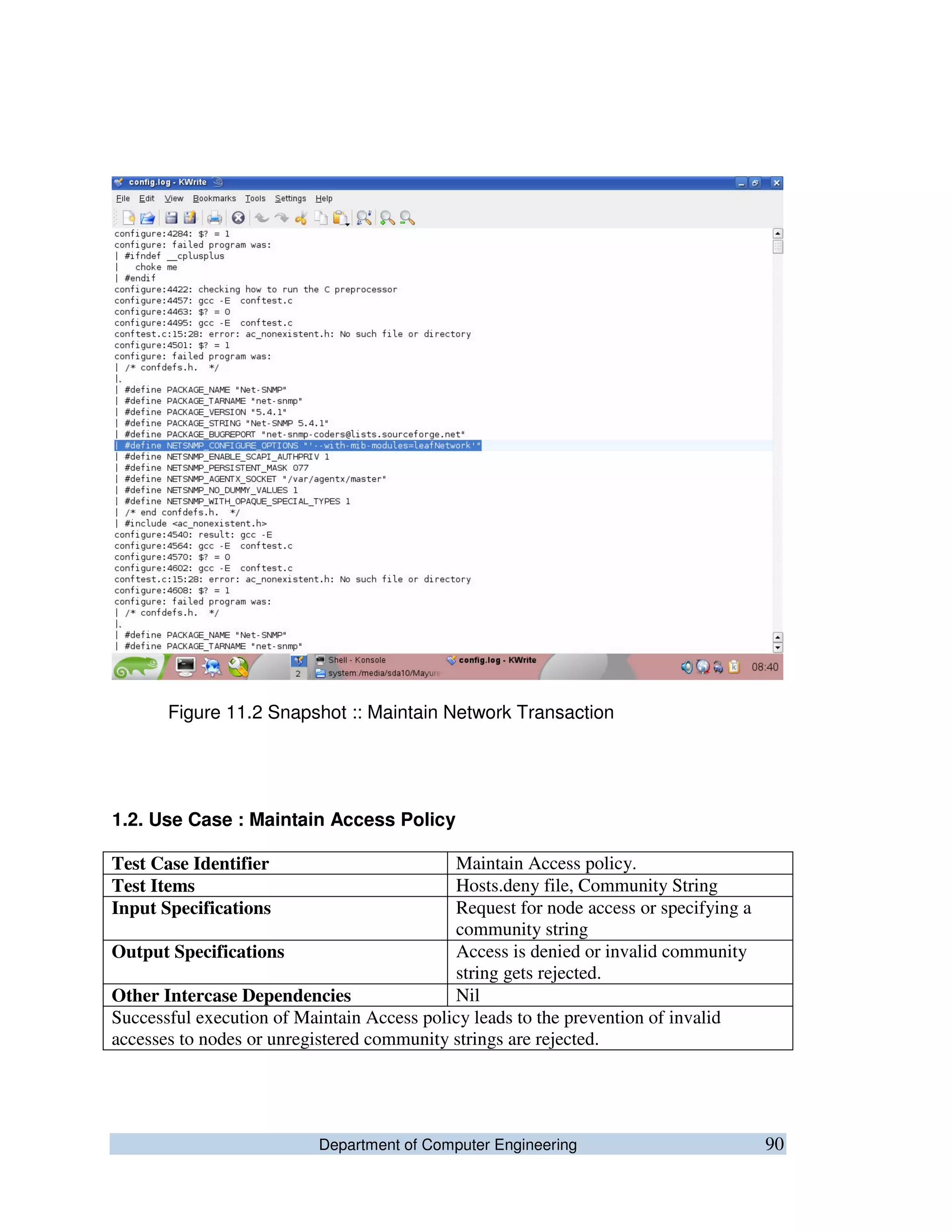 Department of Computer Engineering 90
Figure 11.2 Snapshot :: Maintain Network Transaction
1.2. Use Case : Maintain Access Policy
Test Case Identifier Maintain Access policy.
Test Items Hosts.deny file, Community String
Input Specifications Request for node access or specifying a
community string
Output Specifications Access is denied or invalid community
string gets rejected.
Other Intercase Dependencies Nil
Successful execution of Maintain Access policy leads to the prevention of invalid
accesses to nodes or unregistered community strings are rejected.
 