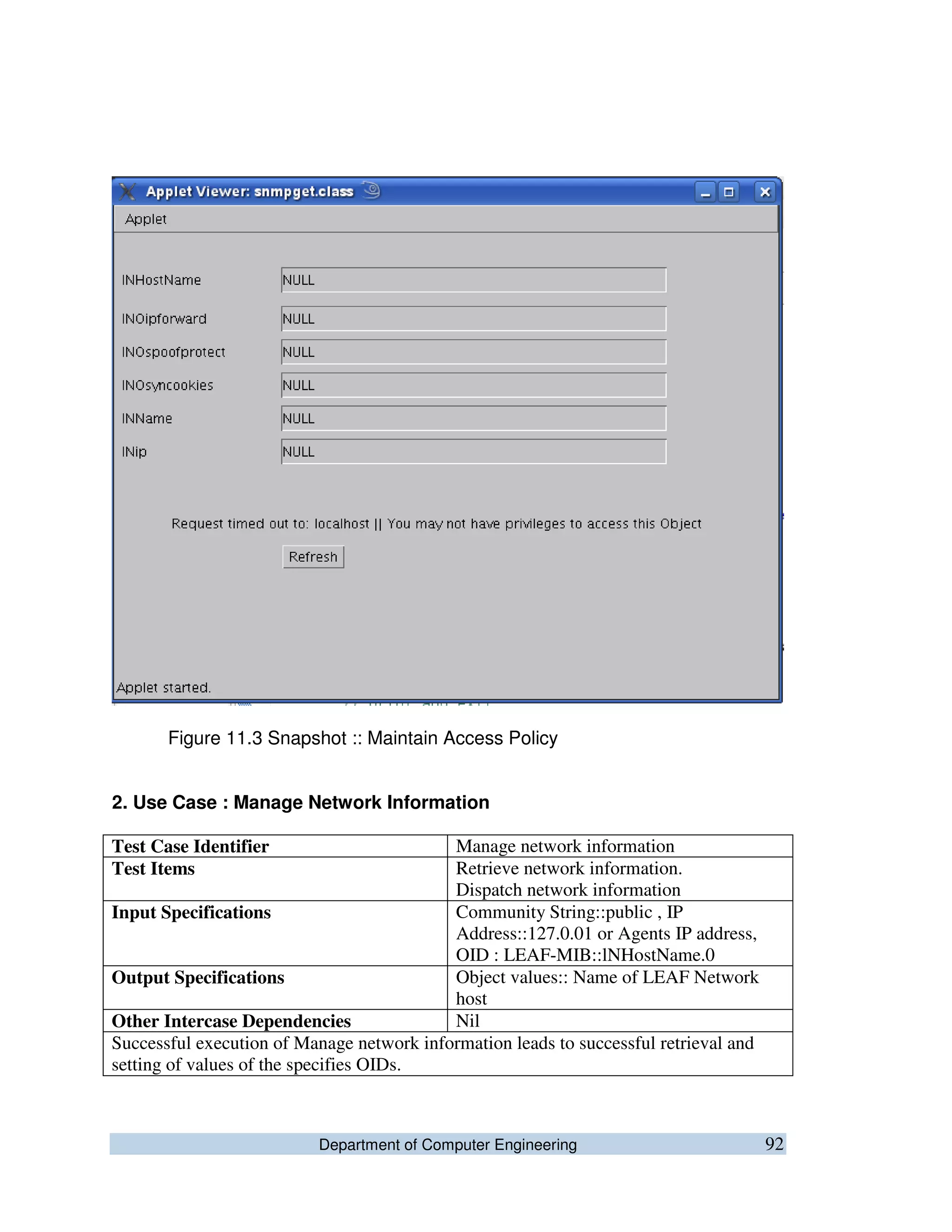 Department of Computer Engineering 92
Figure 11.3 Snapshot :: Maintain Access Policy
2. Use Case : Manage Network Information
Test Case Identifier Manage network information
Test Items Retrieve network information.
Dispatch network information
Input Specifications Community String::public , IP
Address::127.0.01 or Agents IP address,
OID : LEAF-MIB::lNHostName.0
Output Specifications Object values:: Name of LEAF Network
host
Other Intercase Dependencies Nil
Successful execution of Manage network information leads to successful retrieval and
setting of values of the specifies OIDs.
 