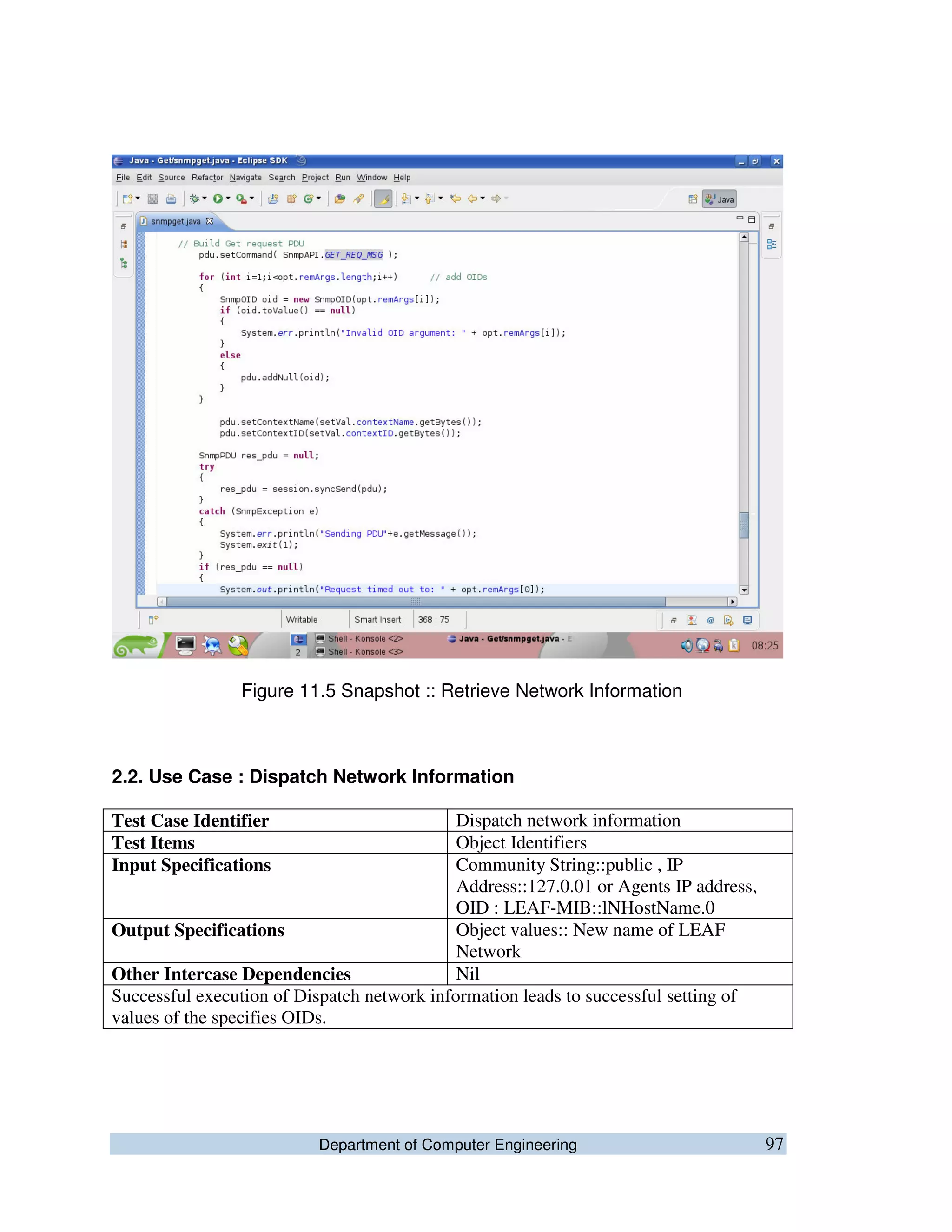 Department of Computer Engineering 97
Figure 11.5 Snapshot :: Retrieve Network Information
2.2. Use Case : Dispatch Network Information
Test Case Identifier Dispatch network information
Test Items Object Identifiers
Input Specifications Community String::public , IP
Address::127.0.01 or Agents IP address,
OID : LEAF-MIB::lNHostName.0
Output Specifications Object values:: New name of LEAF
Network
Other Intercase Dependencies Nil
Successful execution of Dispatch network information leads to successful setting of
values of the specifies OIDs.
 