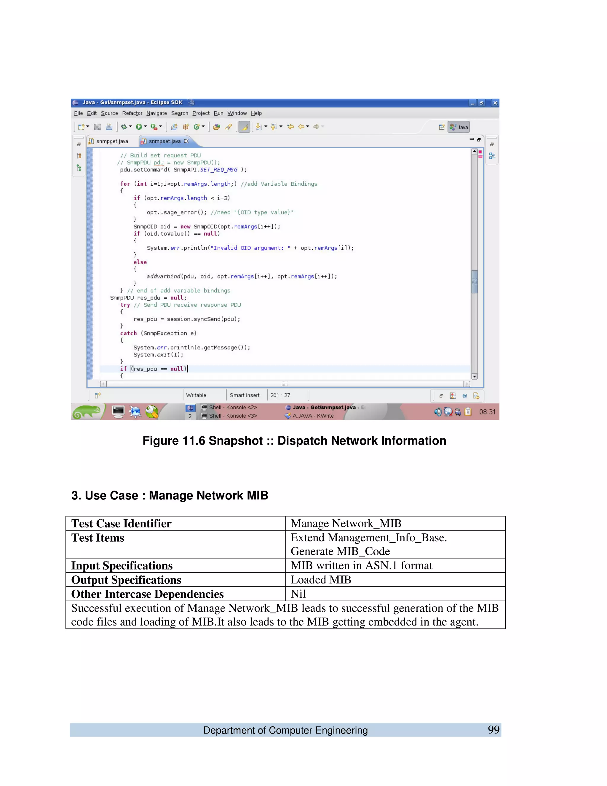 Department of Computer Engineering 99
Figure 11.6 Snapshot :: Dispatch Network Information
3. Use Case : Manage Network MIB
Test Case Identifier Manage Network_MIB
Test Items Extend Management_Info_Base.
Generate MIB_Code
Input Specifications MIB written in ASN.1 format
Output Specifications Loaded MIB
Other Intercase Dependencies Nil
Successful execution of Manage Network_MIB leads to successful generation of the MIB
code files and loading of MIB.It also leads to the MIB getting embedded in the agent.
 