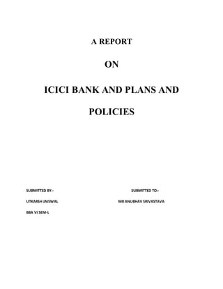 A REPORT
ON
ICICI BANK AND PLANS AND
POLICIES
SUBMITTED BY:- SUBMITTED TO:-
UTKARSH JAISWAL MR ANUBHAV SRIVASTAVA
BBA VI SEM-L
 