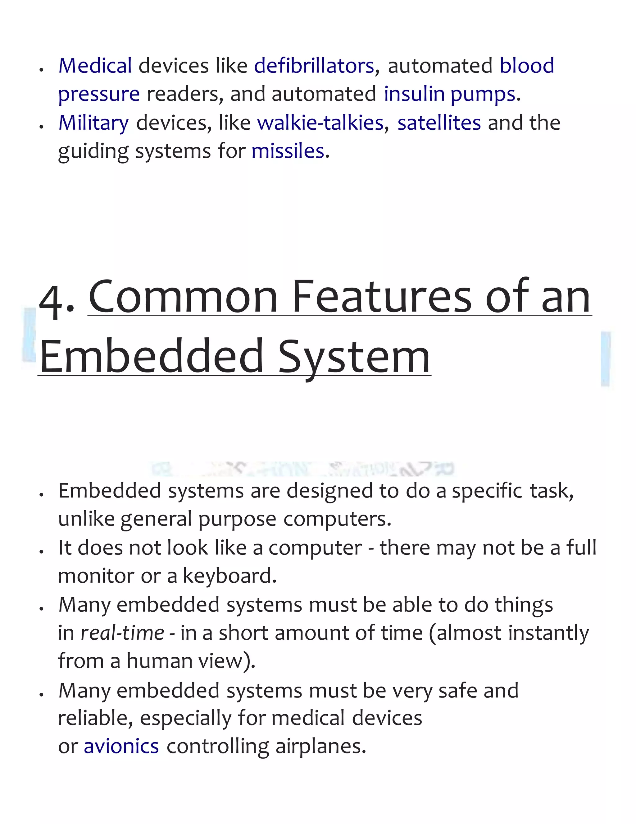  Medical devices like defibrillators, automated blood
pressure readers, and automated insulin pumps.
 Military devices, like walkie-talkies, satellites and the
guiding systems for missiles.
4. Common Features of an
Embedded System
 Embedded systems are designed to do a specific task,
unlike general purpose computers.
 It does not look like a computer - there may not be a full
monitor or a keyboard.
 Many embedded systems must be able to do things
in real-time - in a short amount of time (almost instantly
from a human view).
 Many embedded systems must be very safe and
reliable, especially for medical devices
or avionics controlling airplanes.
 