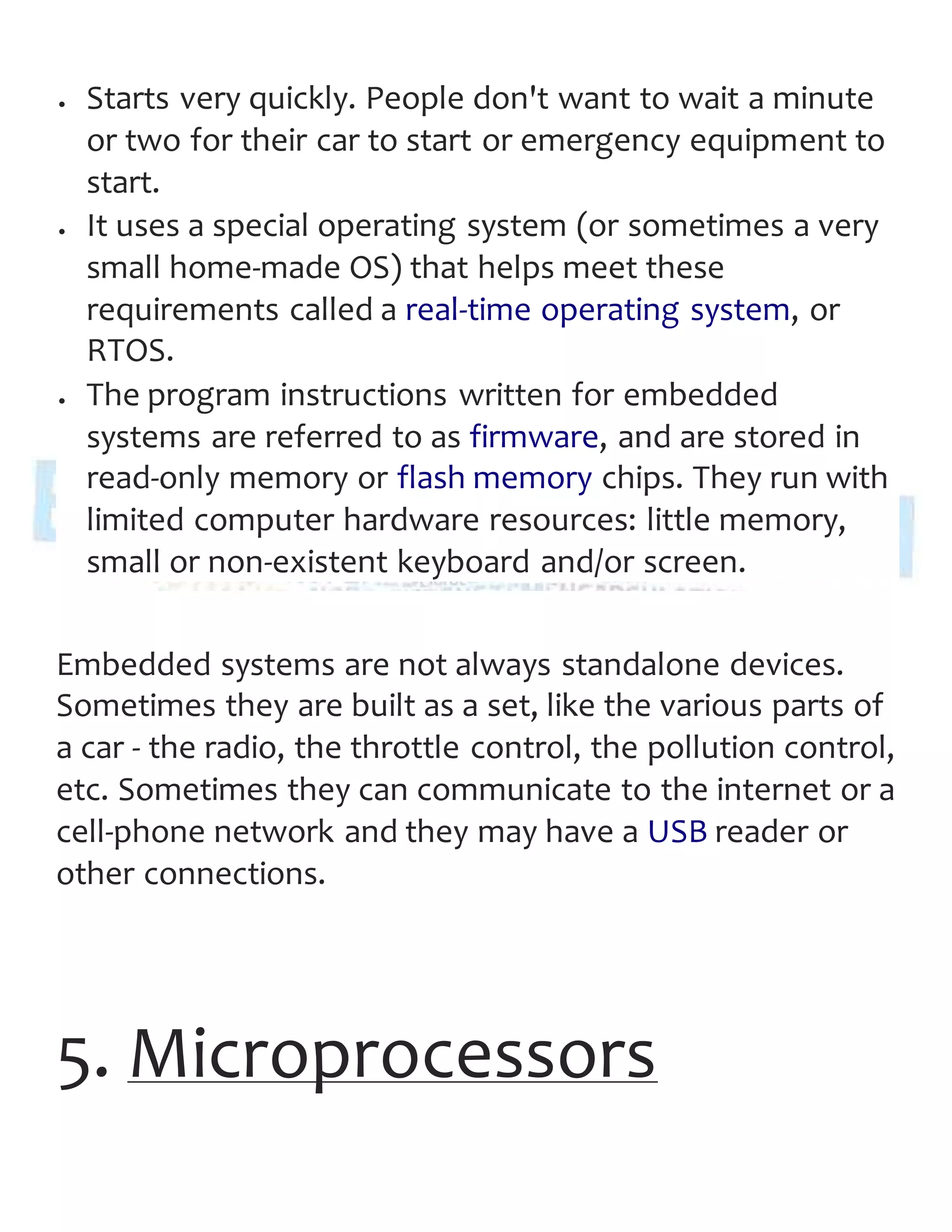  Starts very quickly. People don't want to wait a minute
or two for their car to start or emergency equipment to
start.
 It uses a special operating system (or sometimes a very
small home-made OS) that helps meet these
requirements called a real-time operating system, or
RTOS.
 The program instructions written for embedded
systems are referred to as firmware, and are stored in
read-only memory or flash memory chips. They run with
limited computer hardware resources: little memory,
small or non-existent keyboard and/or screen.
Embedded systems are not always standalone devices.
Sometimes they are built as a set, like the various parts of
a car - the radio, the throttle control, the pollution control,
etc. Sometimes they can communicate to the internet or a
cell-phone network and they may have a USB reader or
other connections.
5. Microprocessors
 