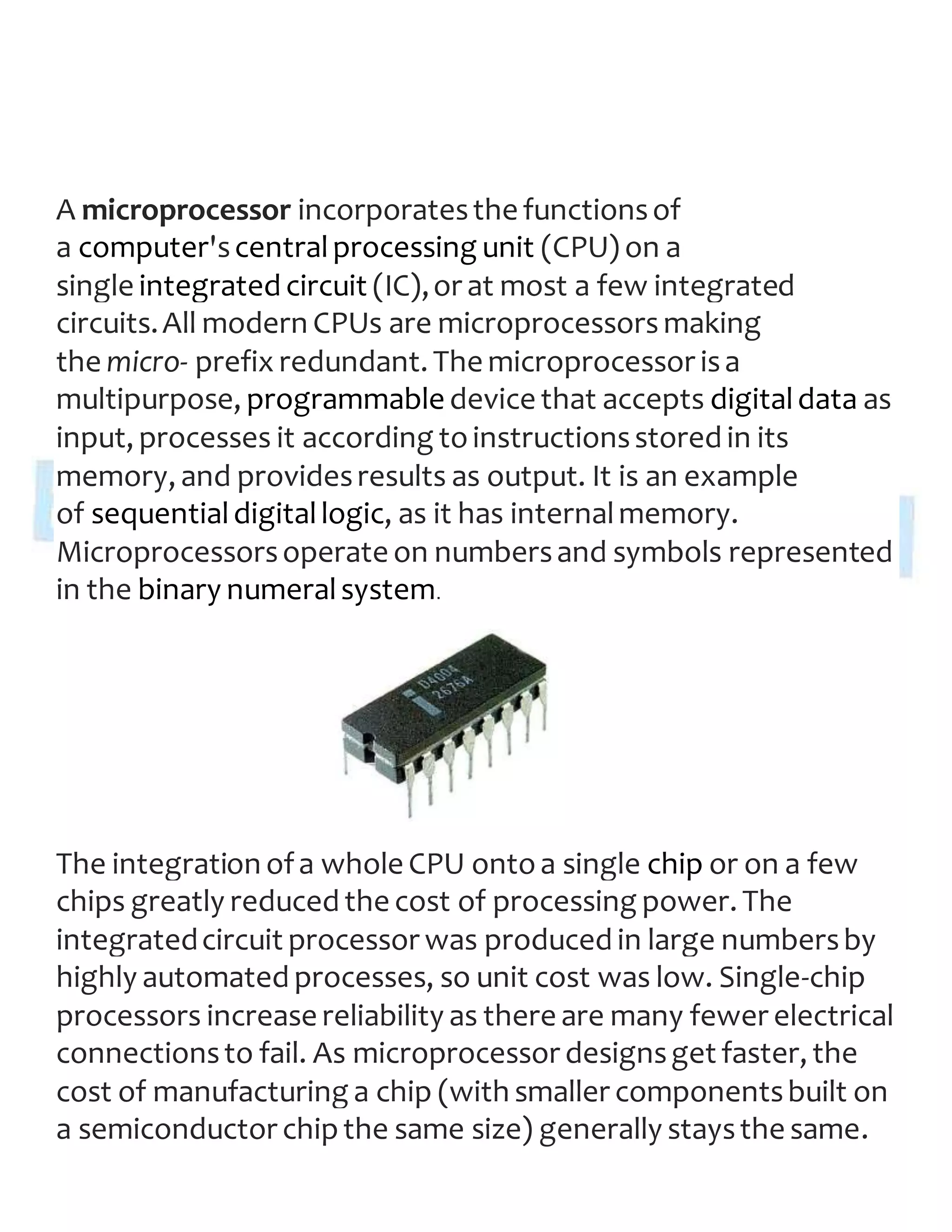 A microprocessor incorporatesthe functionsof
a computer'scentralprocessing unit (CPU) on a
single integrated circuit (IC),or at most a few integrated
circuits.All modern CPUs are microprocessors making
the micro- prefix redundant. The microprocessor isa
multipurpose, programmable device that accepts digitaldata as
input, processes it according toinstructionsstored in its
memory, and providesresults as output. It is an example
of sequentialdigitallogic, as it has internalmemory.
Microprocessorsoperate on numbersand symbols represented
in the binary numeralsystem.
The integration ofa whole CPU ontoa single chip or on a few
chips greatly reduced the cost of processing power. The
integratedcircuit processor was produced in large numbersby
highly automated processes, so unit cost was low. Single-chip
processors increase reliability as there are many fewer electrical
connectionsto fail. As microprocessor designsget faster, the
cost of manufacturing a chip (with smaller componentsbuilt on
a semiconductor chipthe same size) generally staysthe same.
 