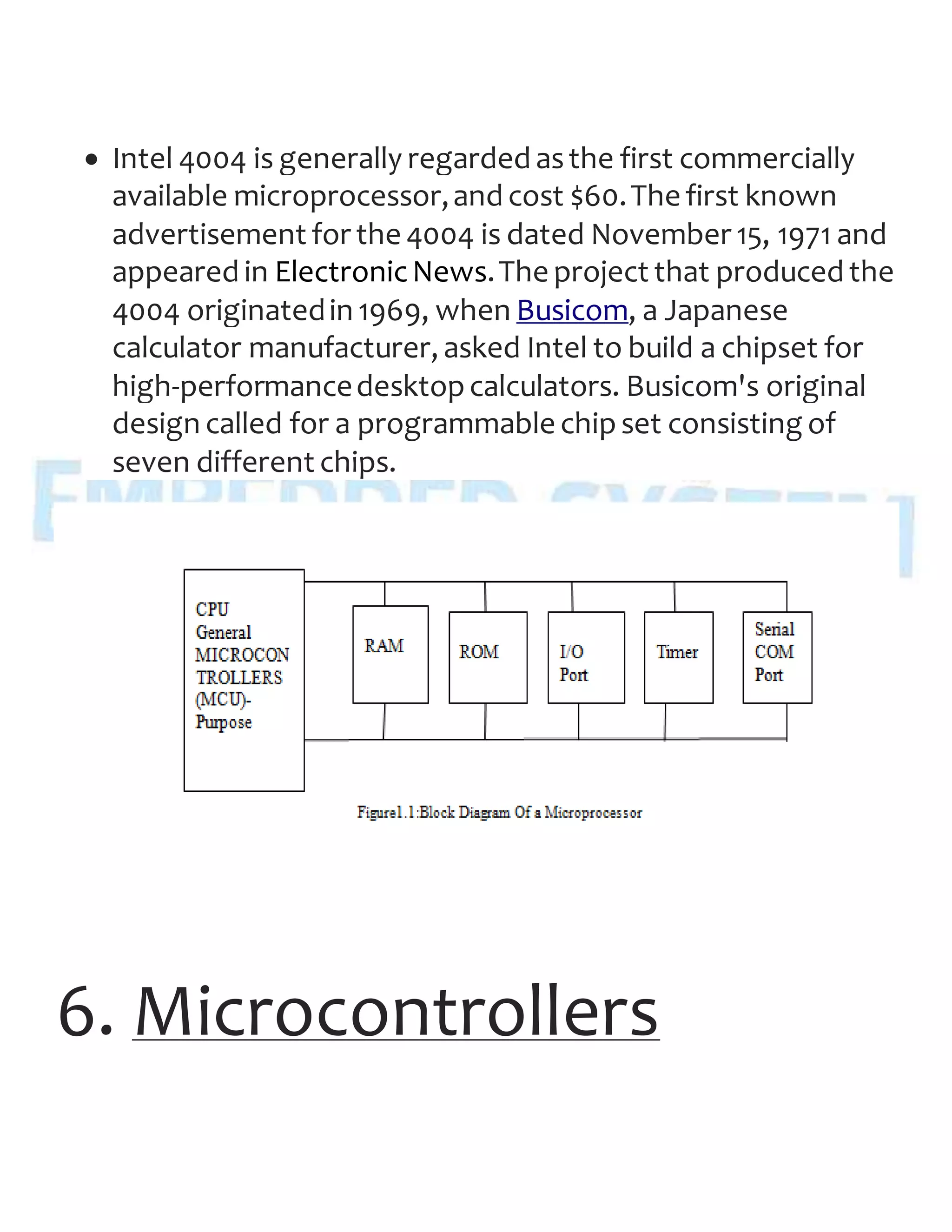  Intel 4004 is generally regarded asthe first commercially
available microprocessor,and cost $60.The first known
advertisement for the 4004 is dated November 15, 1971 and
appeared in ElectronicNews.The project that produced the
4004 originatedin 1969, when Busicom, a Japanese
calculator manufacturer, asked Intel to build a chipset for
high-performancedesktopcalculators. Busicom's original
design called for a programmable chipset consisting of
seven different chips.
6. Microcontrollers
 