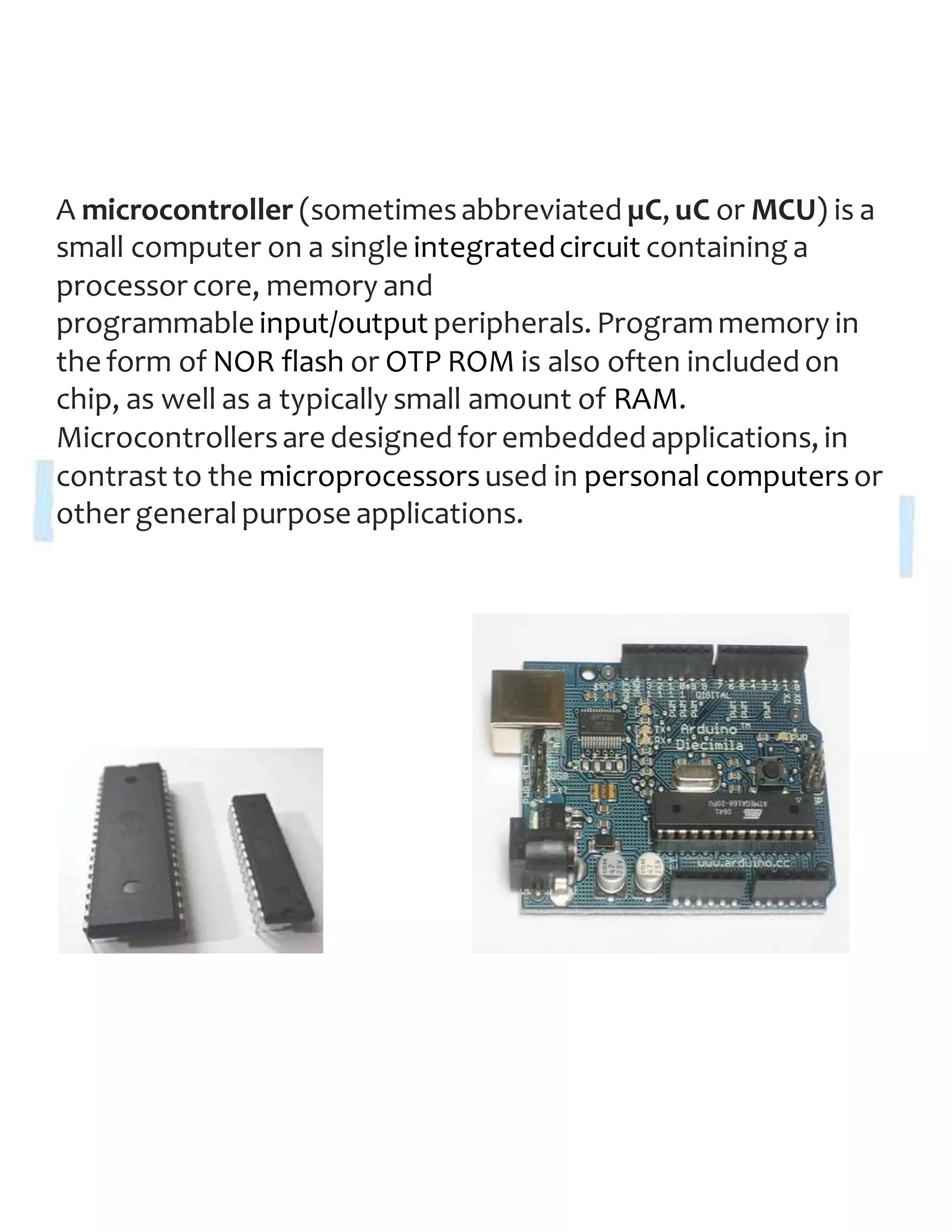 A microcontroller (sometimesabbreviated µC, uC or MCU) is a
small computer on a single integratedcircuit containing a
processor core, memory and
programmable input/output peripherals. Programmemory in
the form of NOR flash or OTP ROM is also often included on
chip, as well as a typically small amount of RAM.
Microcontrollersare designed for embedded applications, in
contrast to the microprocessorsused in personal computersor
other generalpurpose applications.
 