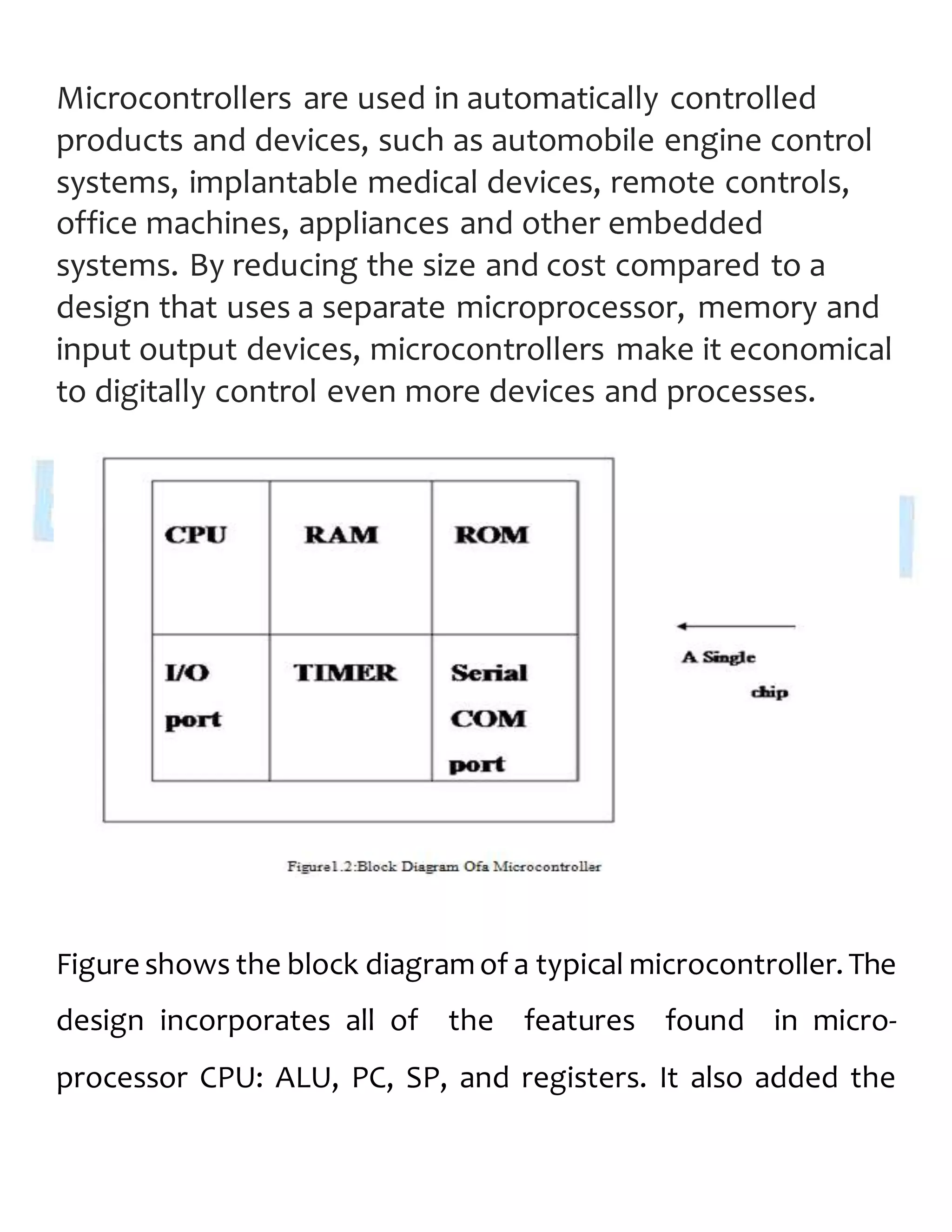 Microcontrollers are used in automatically controlled
products and devices, such as automobile engine control
systems, implantable medical devices, remote controls,
office machines, appliances and other embedded
systems. By reducing the size and cost compared to a
design that uses a separate microprocessor, memory and
input output devices, microcontrollers make it economical
to digitally control even more devices and processes.
Figure shows the block diagramof a typical microcontroller. The
design incorporates all of the features found in micro-
processor CPU: ALU, PC, SP, and registers. It also added the
 