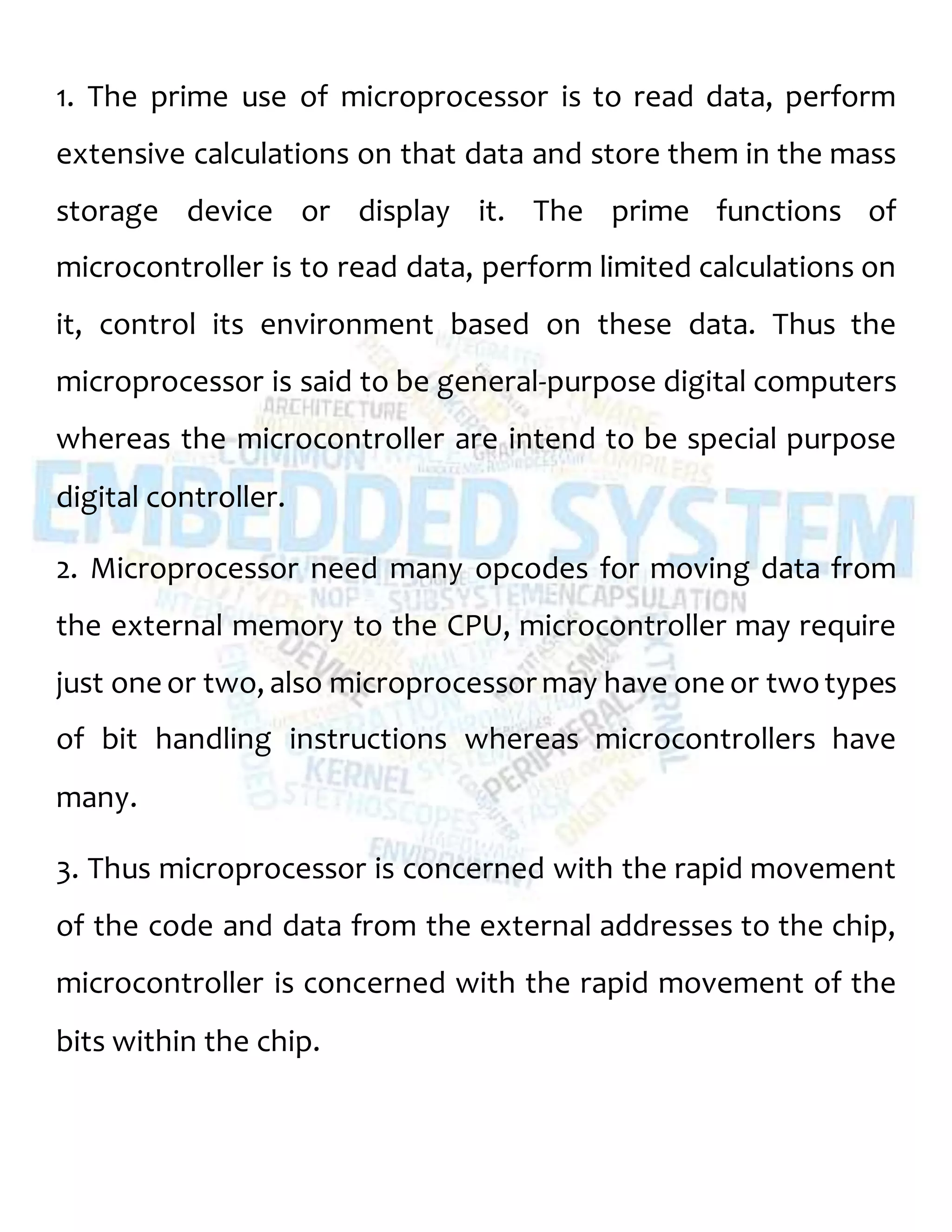 1. The prime use of microprocessor is to read data, perform
extensive calculations on that data and store them in the mass
storage device or display it. The prime functions of
microcontroller is to read data, perform limited calculations on
it, control its environment based on these data. Thus the
microprocessor is said to be general-purpose digital computers
whereas the microcontroller are intend to be special purpose
digital controller.
2. Microprocessor need many opcodes for moving data from
the external memory to the CPU, microcontroller may require
just one or two, also microprocessor may have one or twotypes
of bit handling instructions whereas microcontrollers have
many.
3. Thus microprocessor is concerned with the rapid movement
of the code and data from the external addresses to the chip,
microcontroller is concerned with the rapid movement of the
bits within the chip.
 