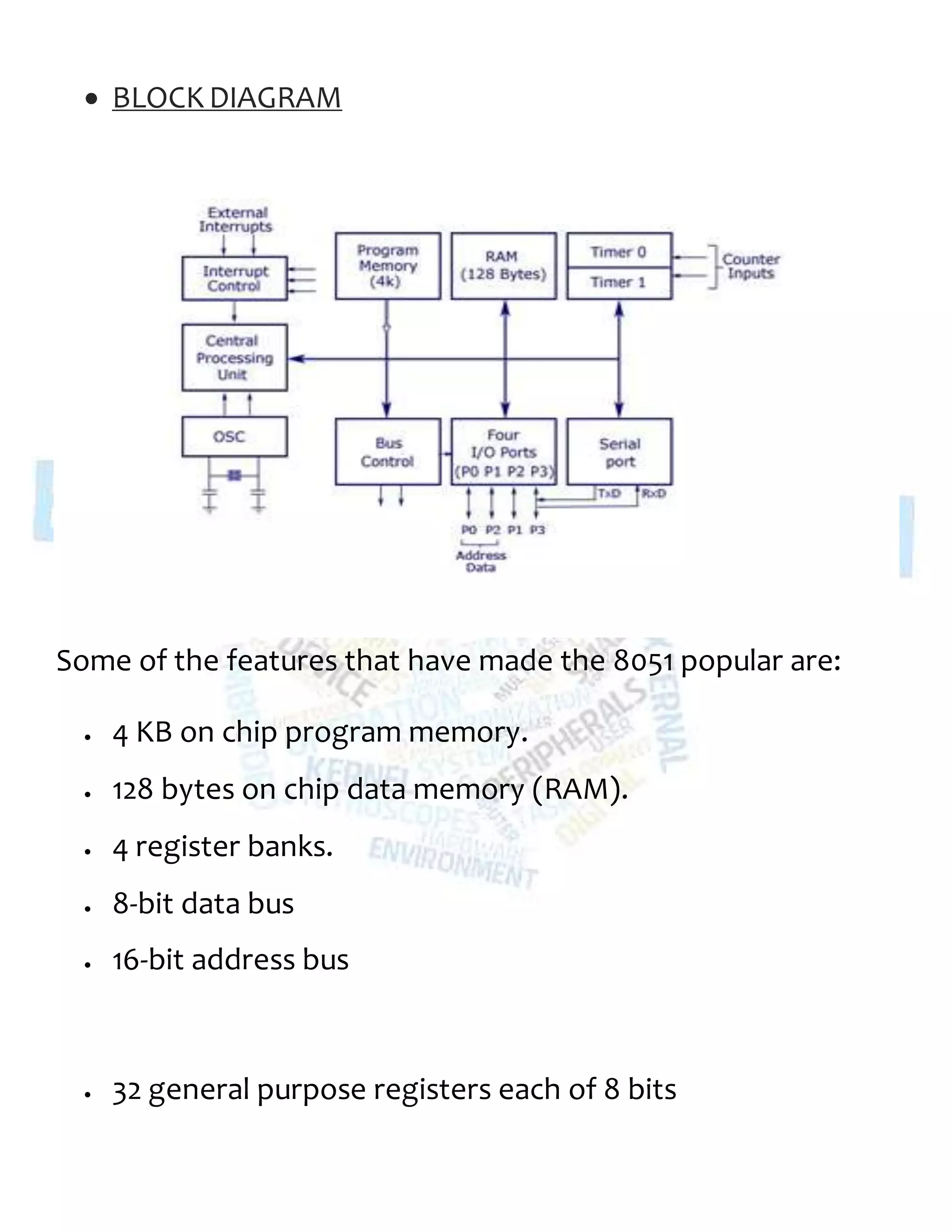  BLOCKDIAGRAM
Some of the features that have made the 8051 popular are:
 4 KB on chip program memory.
 128 bytes on chip data memory (RAM).
 4 register banks.
 8-bit data bus
 16-bit address bus
 32 general purpose registers each of 8 bits
 