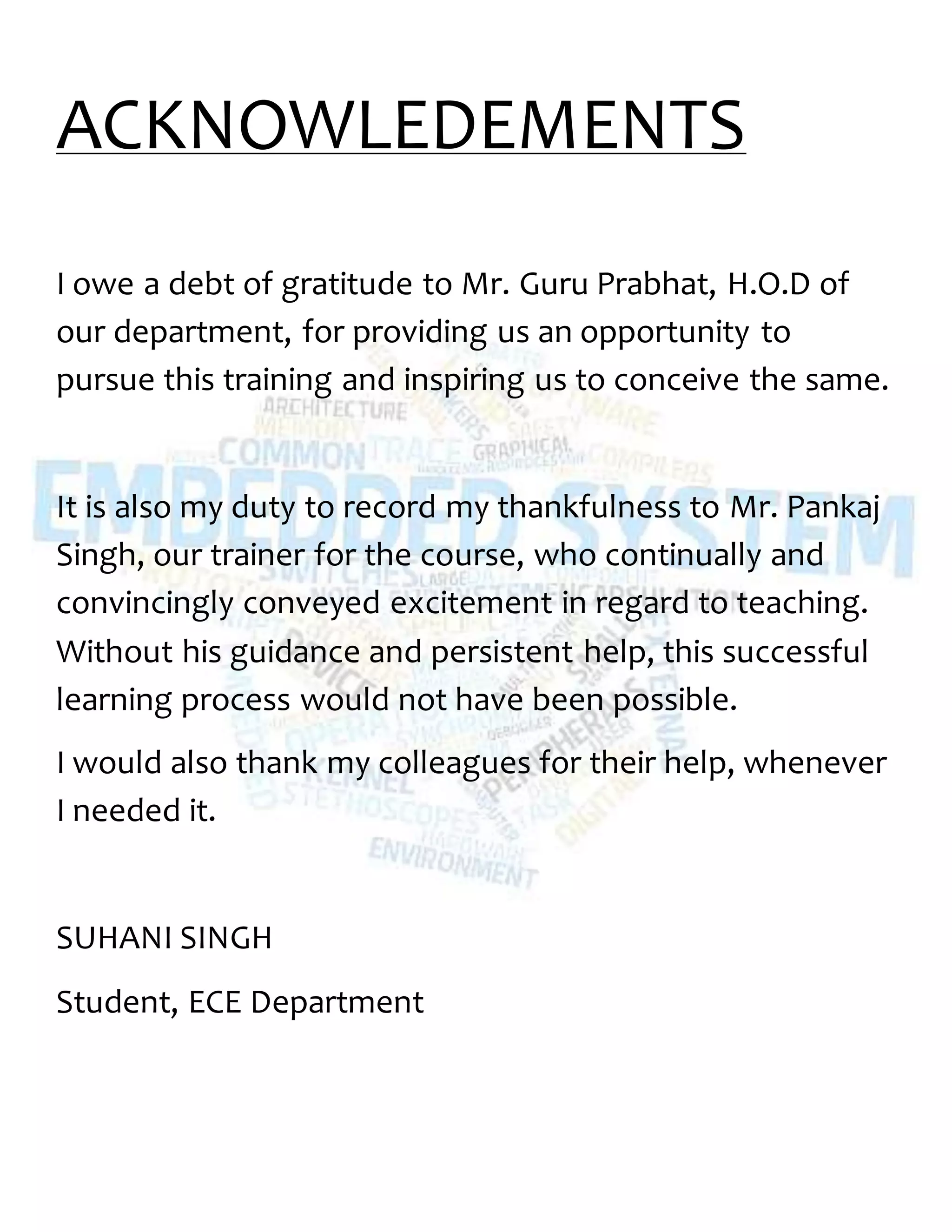 ACKNOWLEDEMENTS
I owe a debt of gratitude to Mr. Guru Prabhat, H.O.D of
our department, for providing us an opportunity to
pursue this training and inspiring us to conceive the same.
It is also my duty to record my thankfulness to Mr. Pankaj
Singh, our trainer for the course, who continually and
convincingly conveyed excitement in regard to teaching.
Without his guidance and persistent help, this successful
learning process would not have been possible.
I would also thank my colleagues for their help, whenever
I needed it.
SUHANI SINGH
Student, ECE Department
 