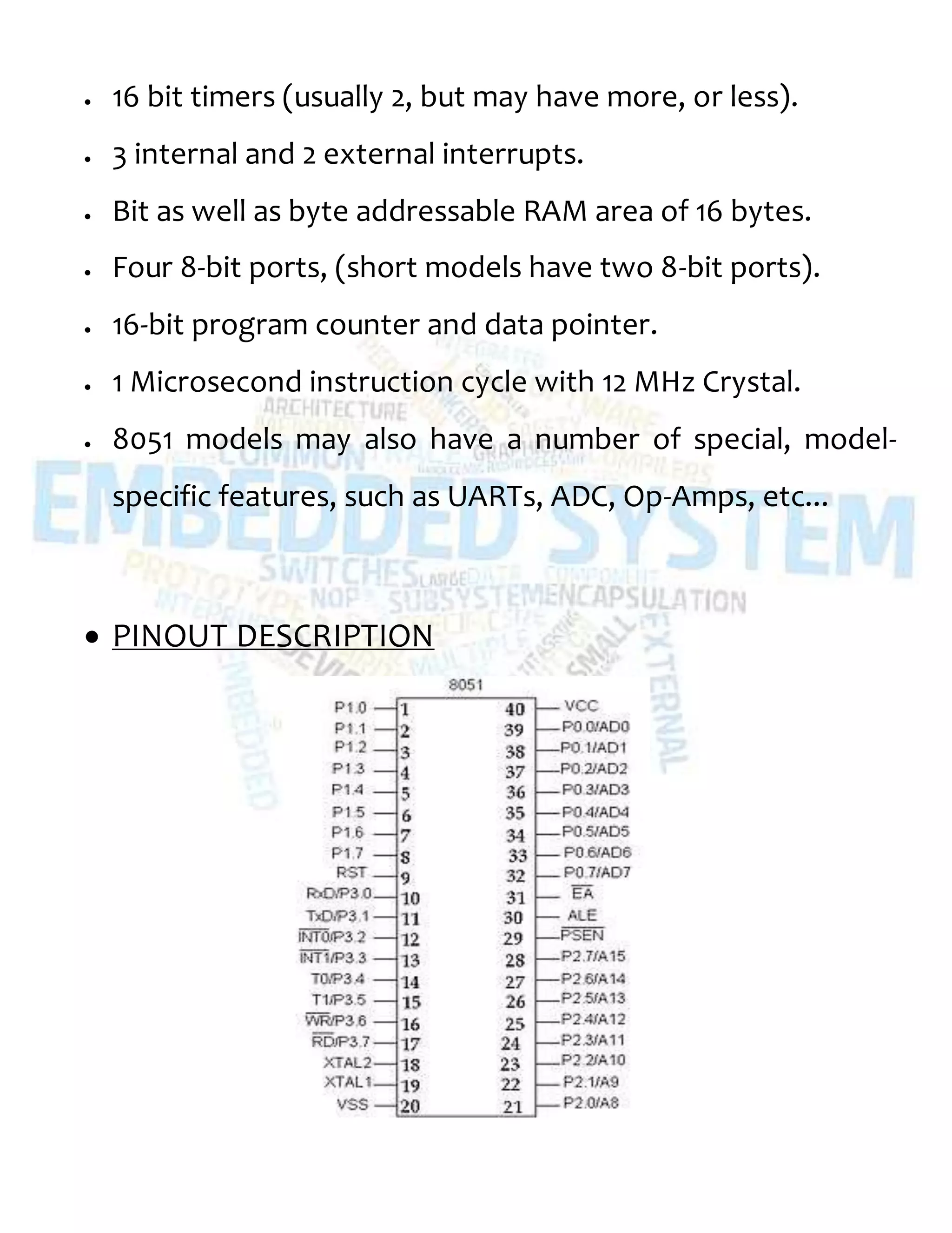  16 bit timers (usually 2, but may have more, or less).
 3 internal and 2 external interrupts.
 Bit as well as byte addressable RAM area of 16 bytes.
 Four 8-bit ports, (short models have two 8-bit ports).
 16-bit program counter and data pointer.
 1 Microsecond instruction cycle with 12 MHz Crystal.
 8051 models may also have a number of special, model-
specific features, such as UARTs, ADC, Op-Amps, etc...
 PINOUT DESCRIPTION
 