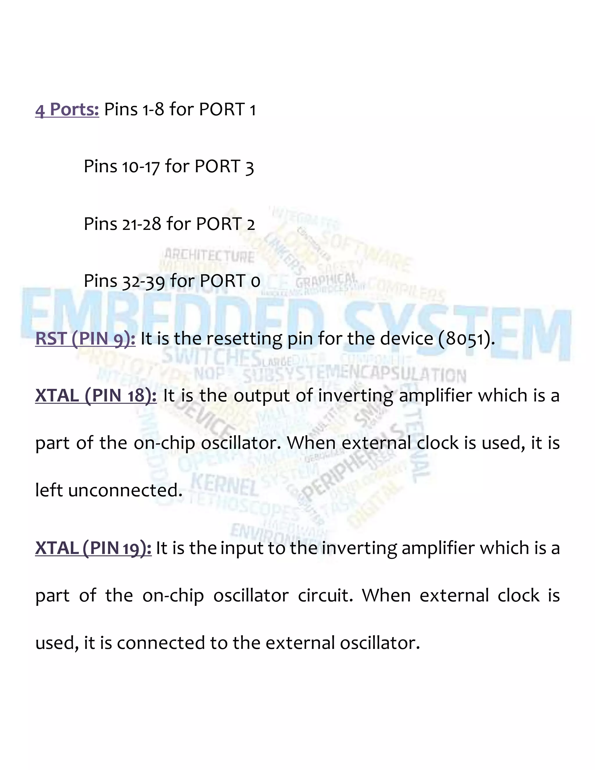 4 Ports: Pins 1-8 for PORT 1
Pins 10-17 for PORT 3
Pins 21-28 for PORT 2
Pins 32-39 for PORT 0
RST (PIN 9): It is the resetting pin for the device (8051).
XTAL (PIN 18): It is the output of inverting amplifier which is a
part of the on-chip oscillator. When external clock is used, it is
left unconnected.
XTAL (PIN19): It is the input to the inverting amplifier which is a
part of the on-chip oscillator circuit. When external clock is
used, it is connected to the external oscillator.
 