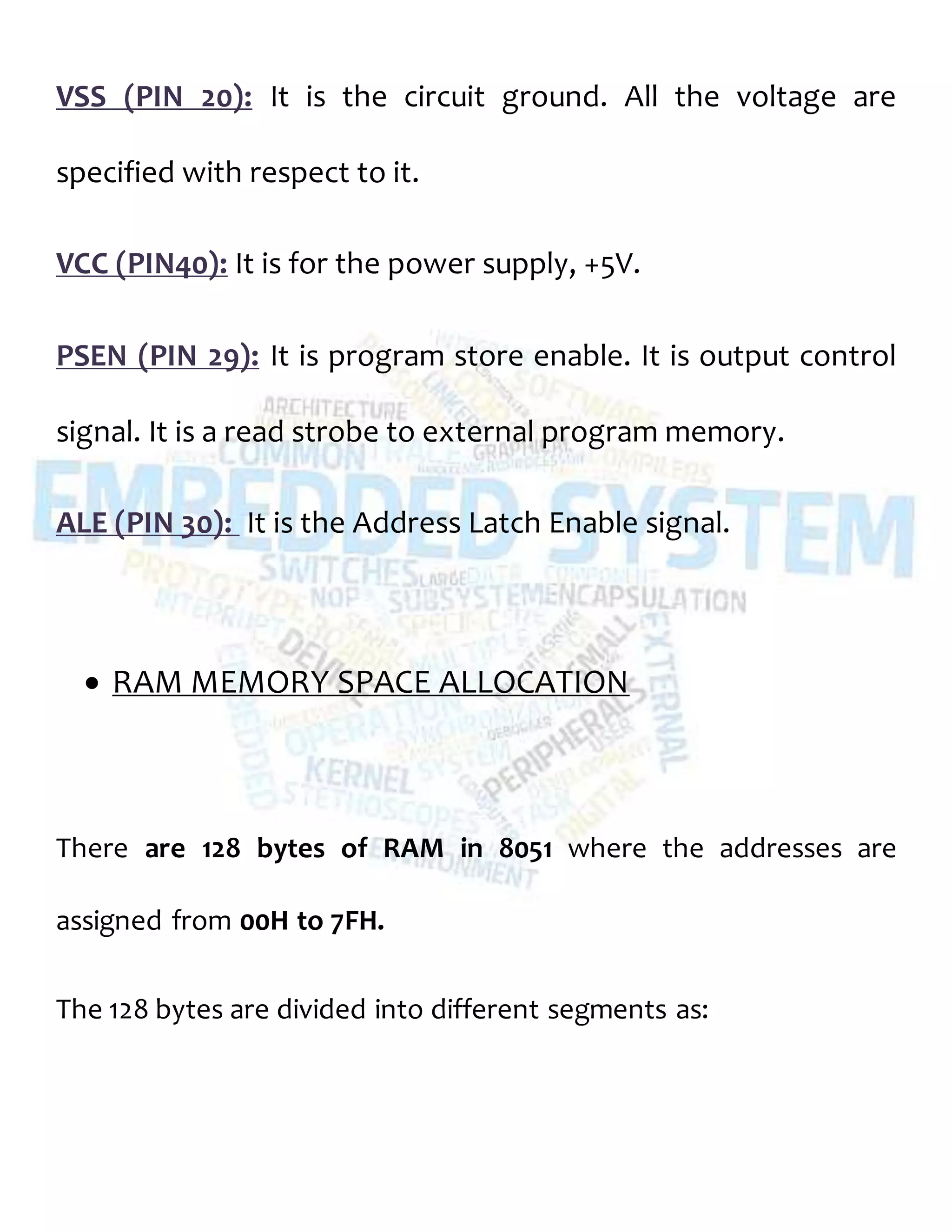 VSS (PIN 20): It is the circuit ground. All the voltage are
specified with respect to it.
VCC (PIN40): It is for the power supply, +5V.
PSEN (PIN 29): It is program store enable. It is output control
signal. It is a read strobe to external program memory.
ALE (PIN 30): It is the Address Latch Enable signal.
 RAM MEMORY SPACE ALLOCATION
There are 128 bytes of RAM in 8051 where the addresses are
assigned from 00H to 7FH.
The 128 bytes are divided into different segments as:
 