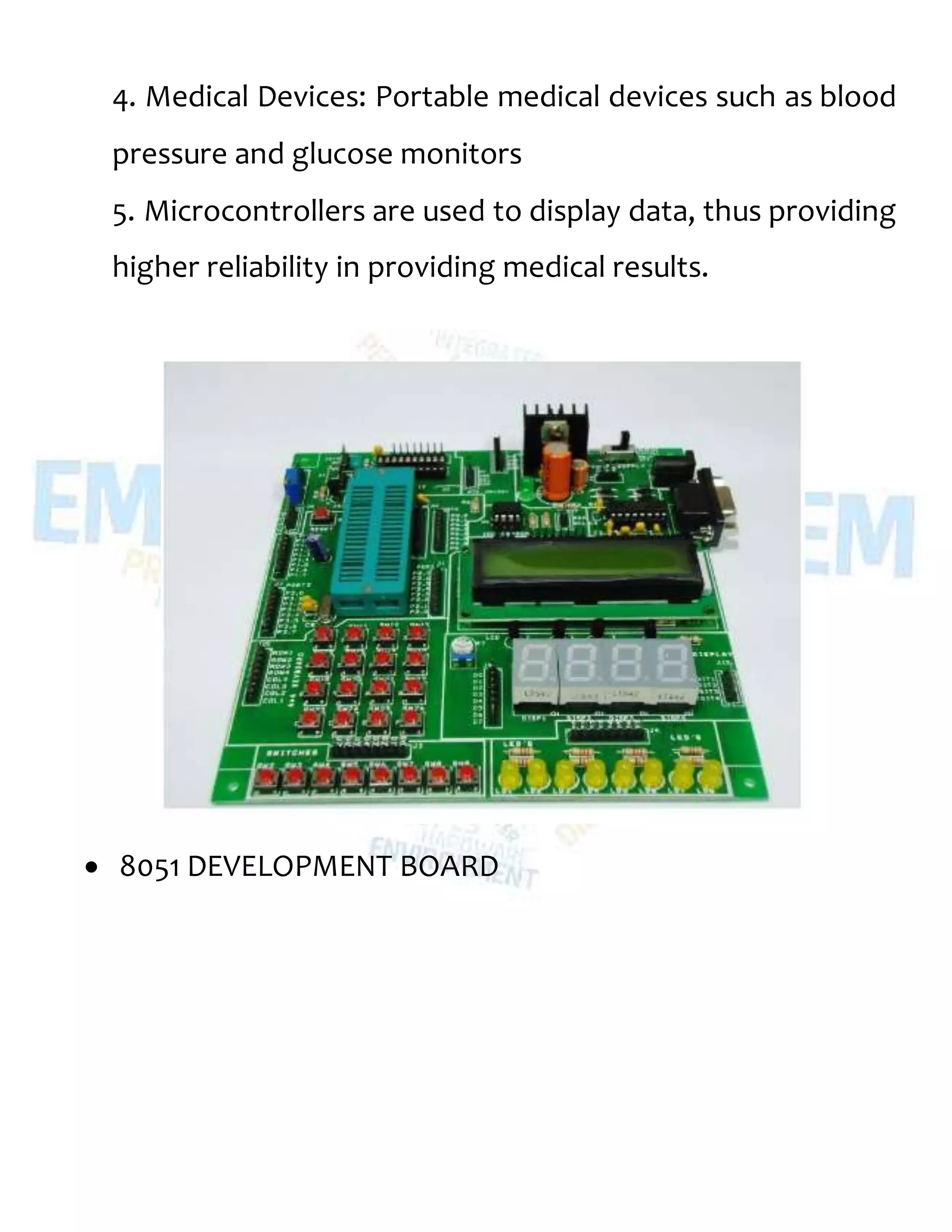 4. Medical Devices: Portable medical devices such as blood
pressure and glucose monitors
5. Microcontrollers are used to display data, thus providing
higher reliability in providing medical results.
 8051 DEVELOPMENT BOARD
 