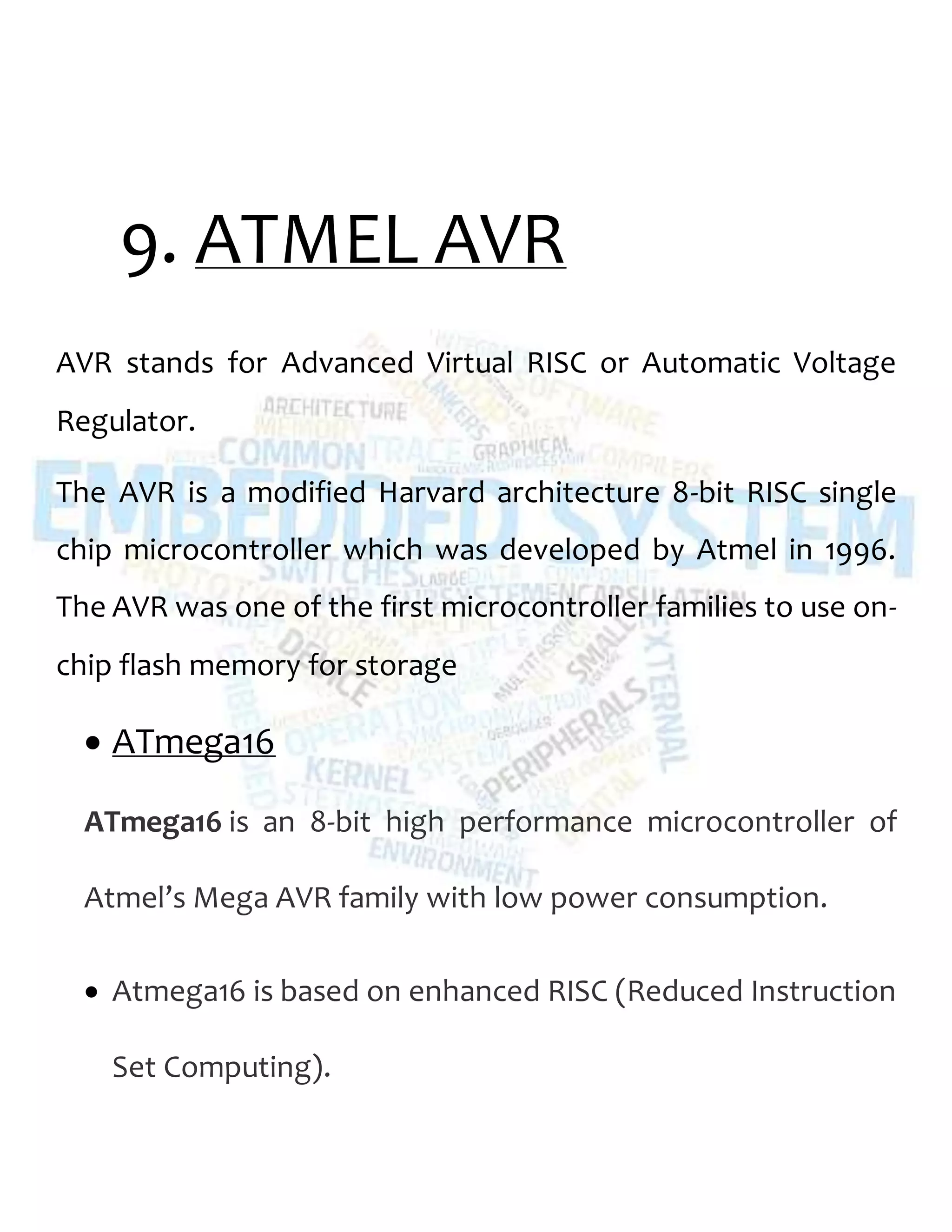 9. ATMEL AVR
AVR stands for Advanced Virtual RISC or Automatic Voltage
Regulator.
The AVR is a modified Harvard architecture 8-bit RISC single
chip microcontroller which was developed by Atmel in 1996.
The AVR was one of the first microcontroller families to use on-
chip flash memory for storage
 ATmega16
ATmega16 is an 8-bit high performance microcontroller of
Atmel’s Mega AVR family with low power consumption.
 Atmega16 is based on enhanced RISC (Reduced Instruction
Set Computing).
 