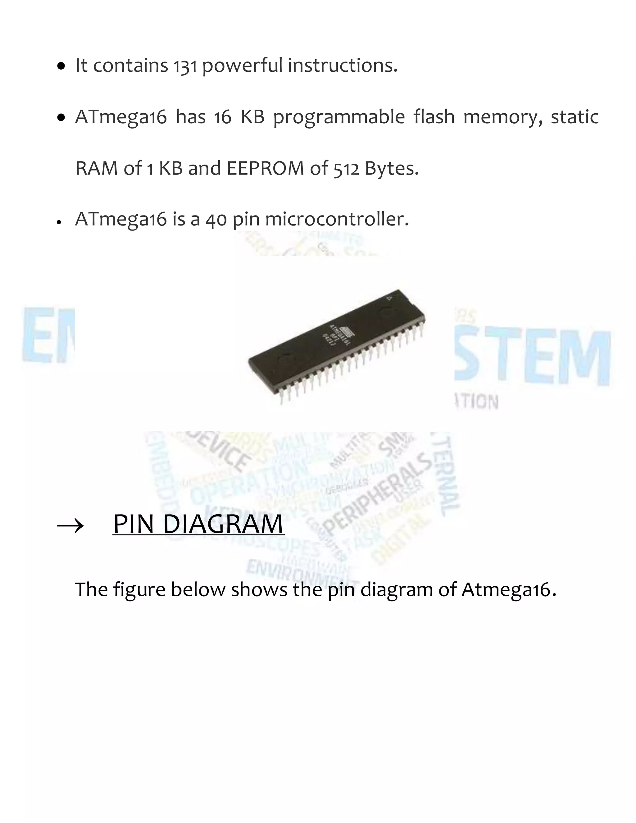  It contains 131 powerful instructions.
 ATmega16 has 16 KB programmable flash memory, static
RAM of 1 KB and EEPROM of 512 Bytes.
 ATmega16 is a 40 pin microcontroller.
 PIN DIAGRAM
The figure below shows the pin diagram of Atmega16.
 