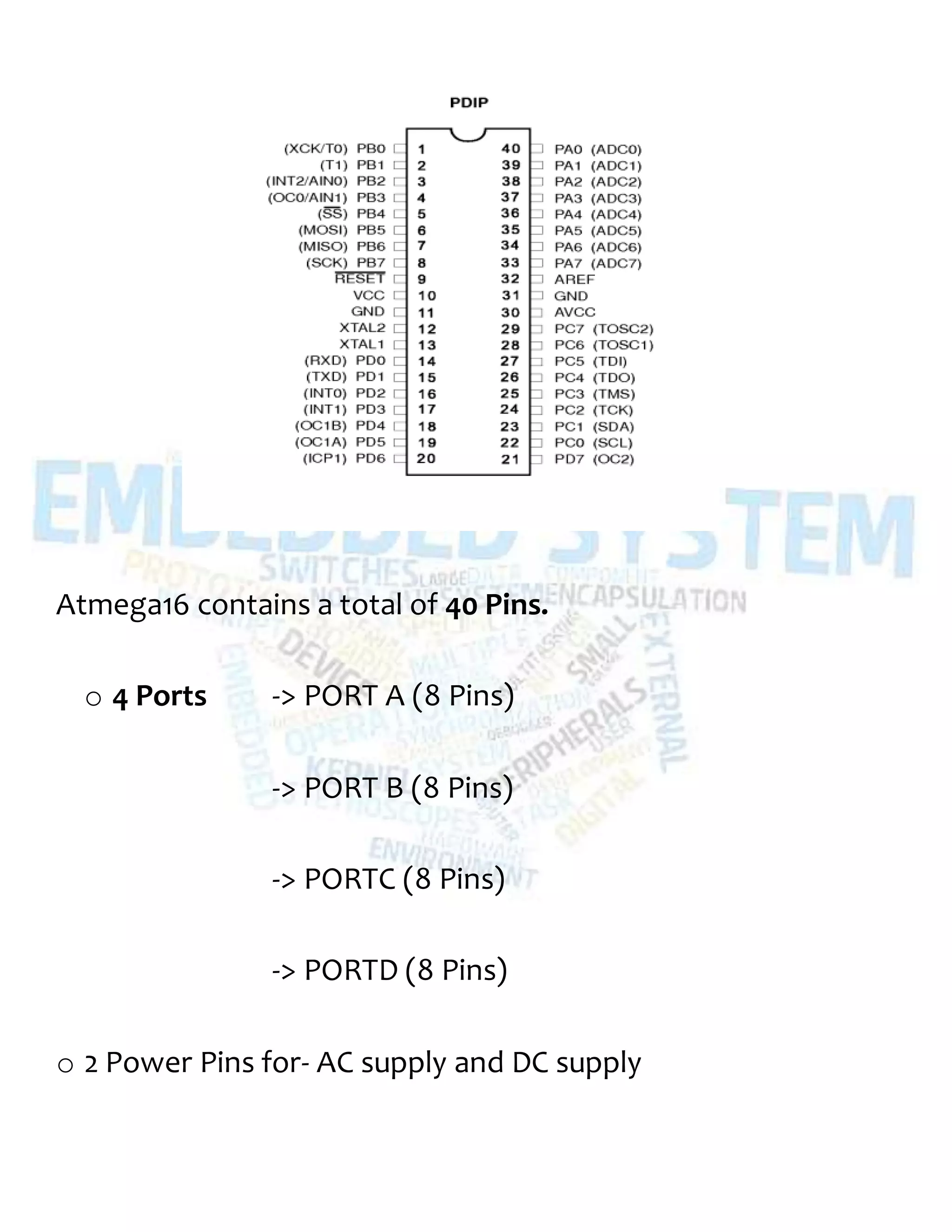 Atmega16 contains a total of 40 Pins.
o 4 Ports -> PORT A (8 Pins)
-> PORT B (8 Pins)
-> PORTC (8 Pins)
-> PORTD (8 Pins)
o 2 Power Pins for- AC supply and DC supply
 