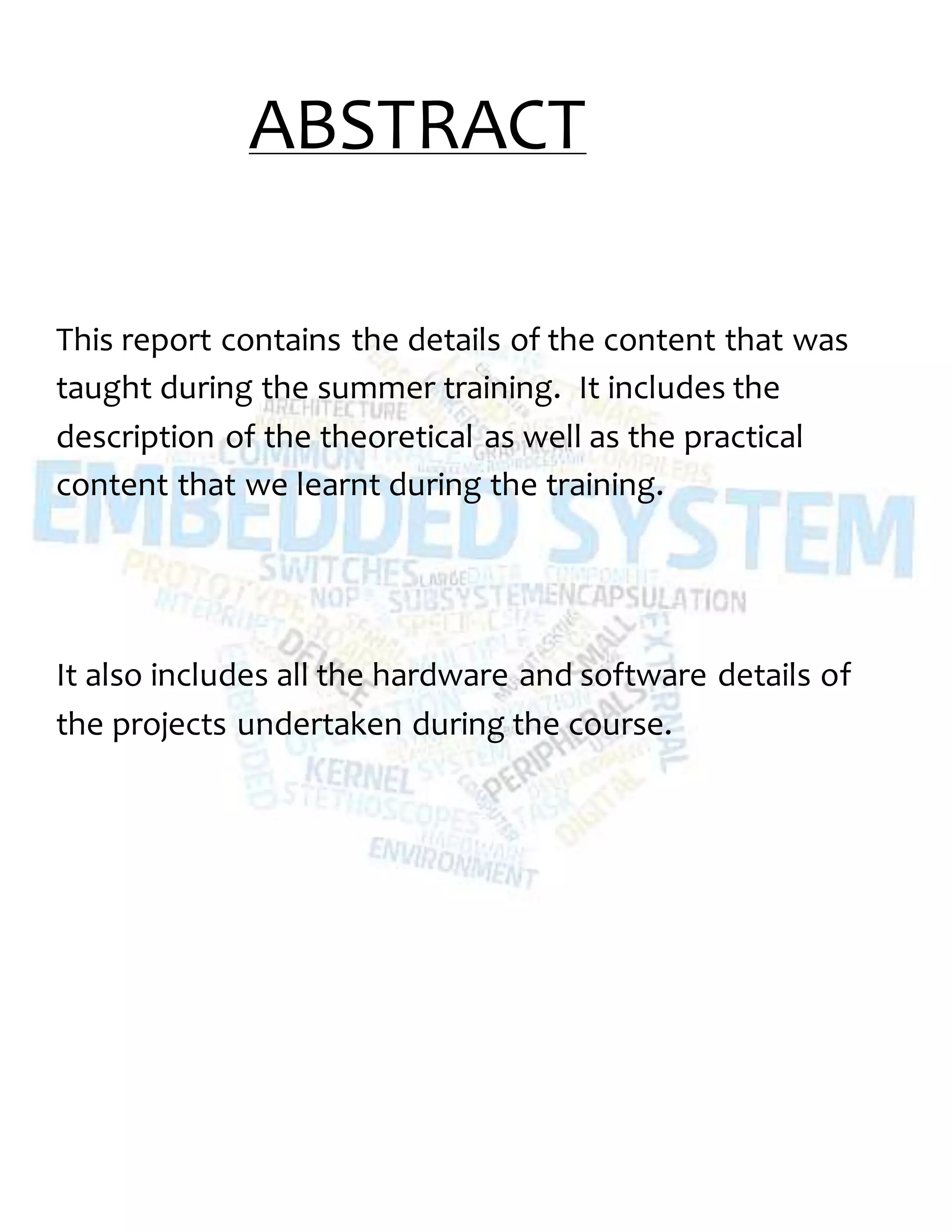 ABSTRACT
This report contains the details of the content that was
taught during the summer training. It includes the
description of the theoretical as well as the practical
content that we learnt during the training.
It also includes all the hardware and software details of
the projects undertaken during the course.
 