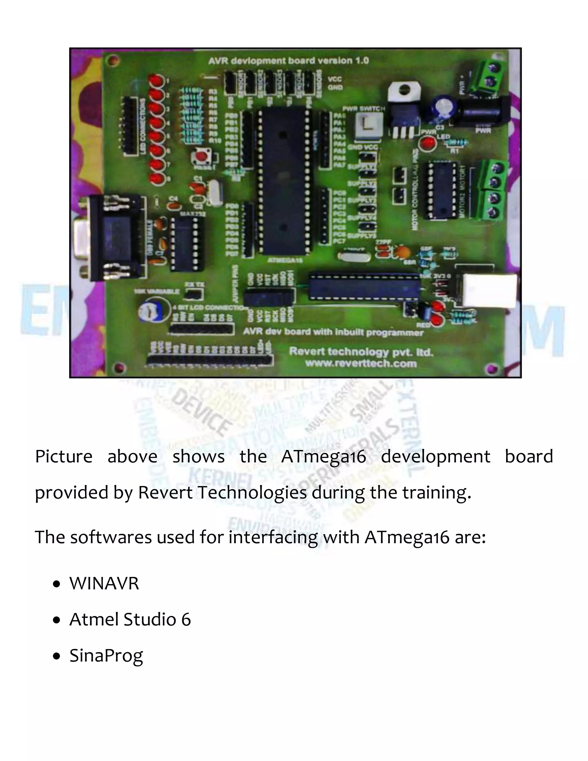 Picture above shows the ATmega16 development board
provided by Revert Technologies during the training.
The softwares used for interfacing with ATmega16 are:
 WINAVR
 Atmel Studio 6
 SinaProg
 
