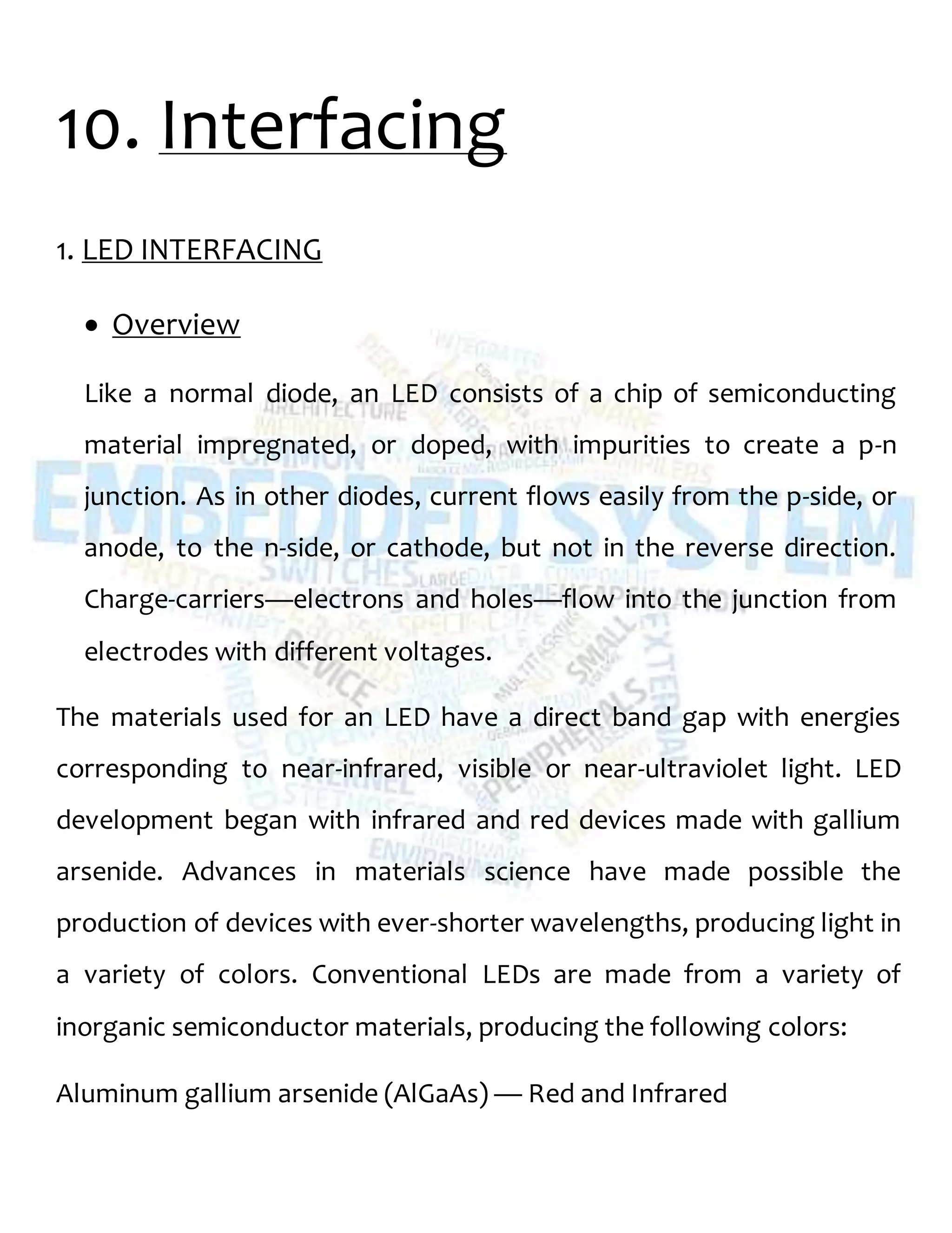 10. Interfacing
1. LED INTERFACING
 Overview
Like a normal diode, an LED consists of a chip of semiconducting
material impregnated, or doped, with impurities to create a p-n
junction. As in other diodes, current flows easily from the p-side, or
anode, to the n-side, or cathode, but not in the reverse direction.
Charge-carriers—electrons and holes—flow into the junction from
electrodes with different voltages.
The materials used for an LED have a direct band gap with energies
corresponding to near-infrared, visible or near-ultraviolet light. LED
development began with infrared and red devices made with gallium
arsenide. Advances in materials science have made possible the
production of devices with ever-shorter wavelengths, producing light in
a variety of colors. Conventional LEDs are made from a variety of
inorganic semiconductor materials, producing the following colors:
Aluminum gallium arsenide (AlGaAs) — Red and Infrared
 