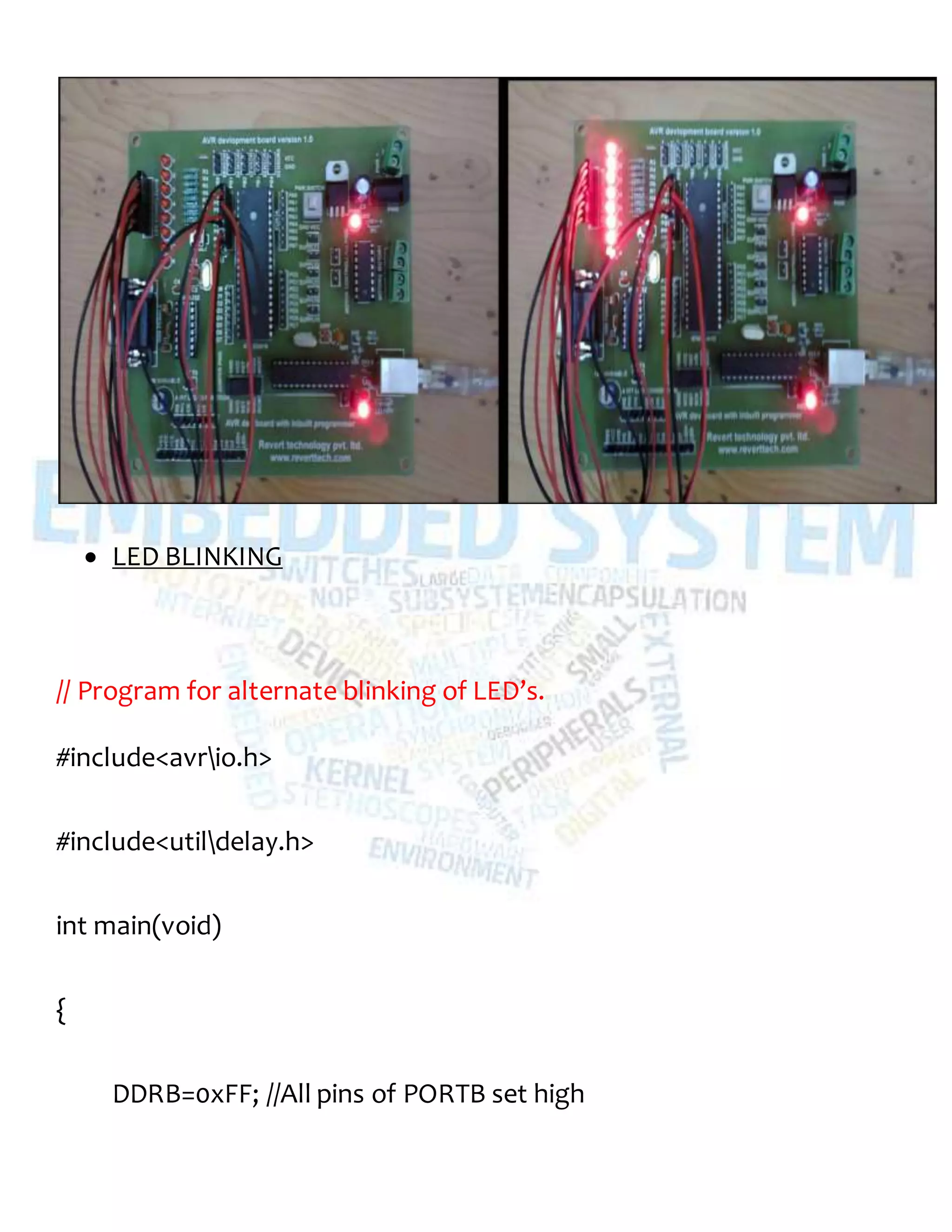  LED BLINKING
// Program for alternate blinking of LED’s.
#include<avrio.h>
#include<utildelay.h>
int main(void)
{
DDRB=0xFF; //All pins of PORTB set high
 