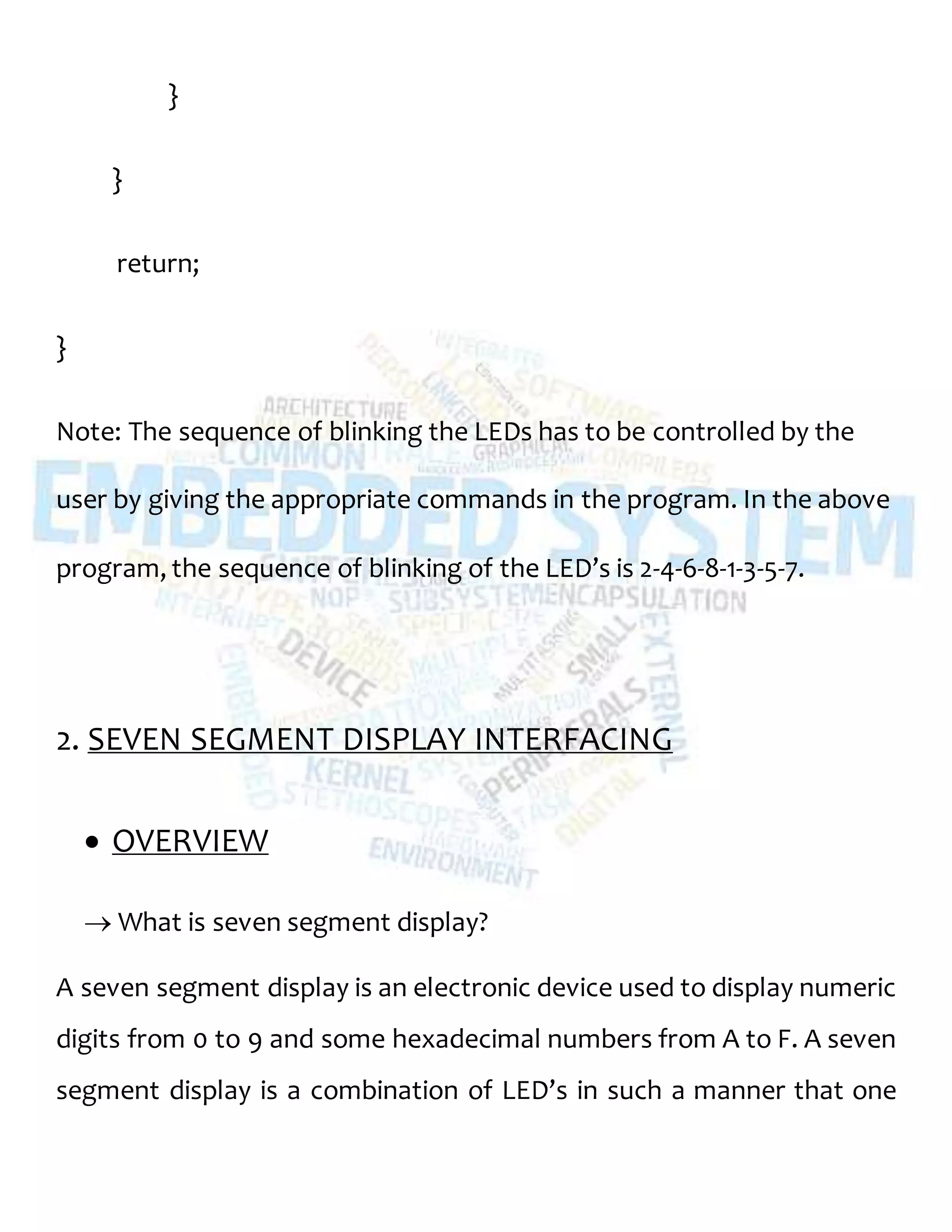}
}
return;
}
Note: The sequence of blinking the LEDs has to be controlled by the
user by giving the appropriate commands in the program. In the above
program, the sequence of blinking of the LED’s is 2-4-6-8-1-3-5-7.
2. SEVEN SEGMENT DISPLAY INTERFACING
 OVERVIEW
 What is seven segment display?
A seven segment display is an electronic device used to display numeric
digits from 0 to 9 and some hexadecimal numbers from A to F. A seven
segment display is a combination of LED’s in such a manner that one
 