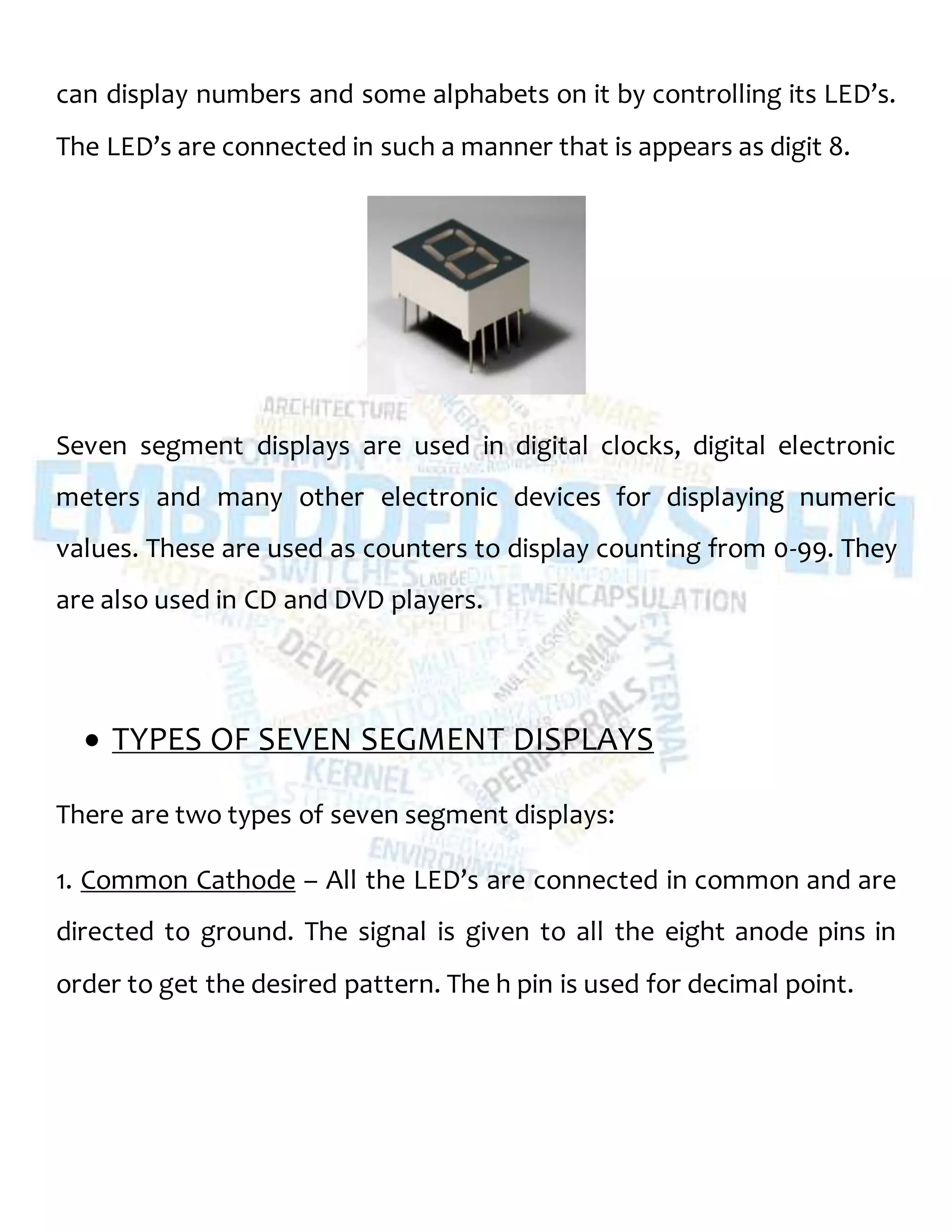 can display numbers and some alphabets on it by controlling its LED’s.
The LED’s are connected in such a manner that is appears as digit 8.
Seven segment displays are used in digital clocks, digital electronic
meters and many other electronic devices for displaying numeric
values. These are used as counters to display counting from 0-99. They
are also used in CD and DVD players.
 TYPES OF SEVEN SEGMENT DISPLAYS
There are two types of seven segment displays:
1. Common Cathode – All the LED’s are connected in common and are
directed to ground. The signal is given to all the eight anode pins in
order to get the desired pattern. The h pin is used for decimal point.
 