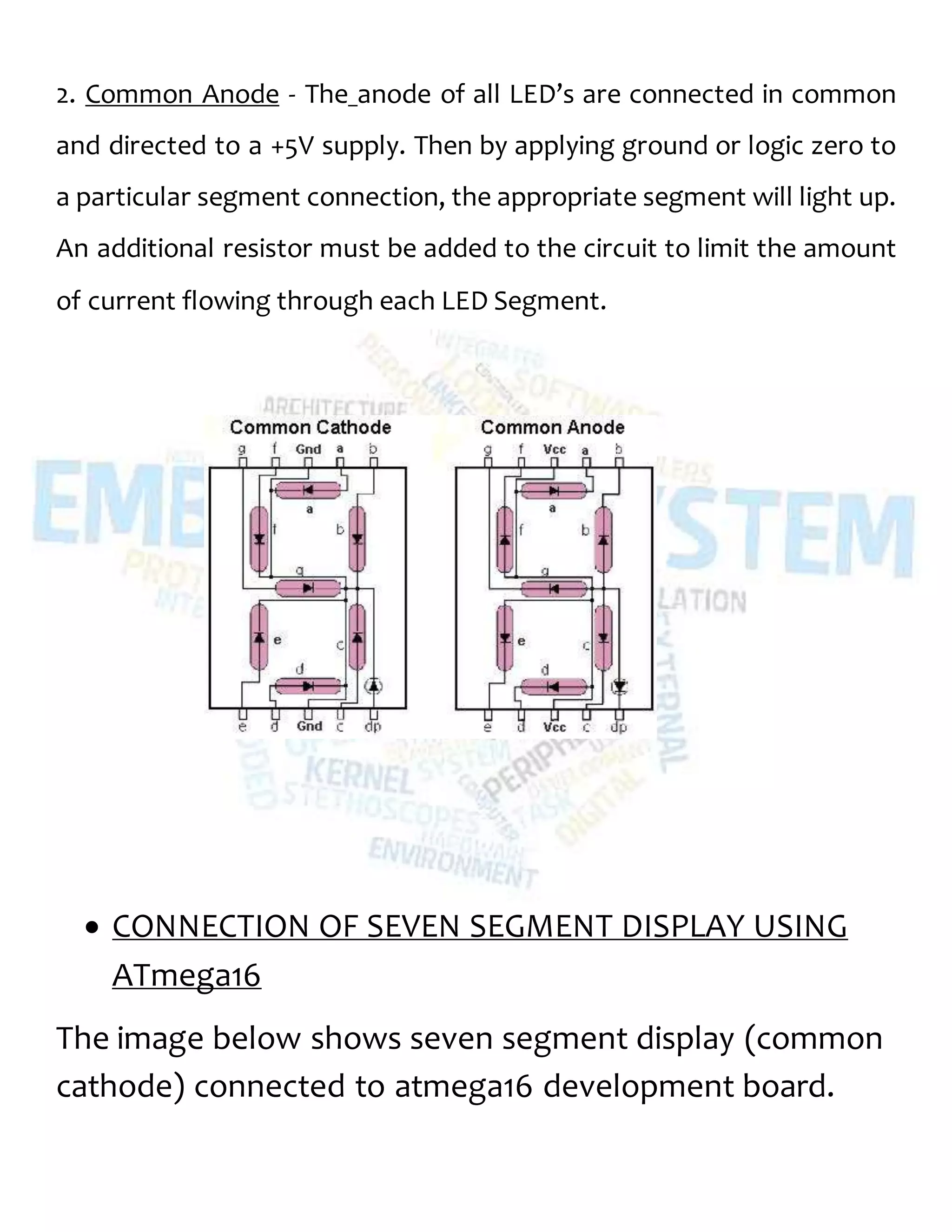 2. Common Anode - The anode of all LED’s are connected in common
and directed to a +5V supply. Then by applying ground or logic zero to
a particular segment connection, the appropriate segment will light up.
An additional resistor must be added to the circuit to limit the amount
of current flowing through each LED Segment.
 CONNECTION OF SEVEN SEGMENT DISPLAY USING
ATmega16
The image below shows seven segment display (common
cathode) connected to atmega16 development board.
 