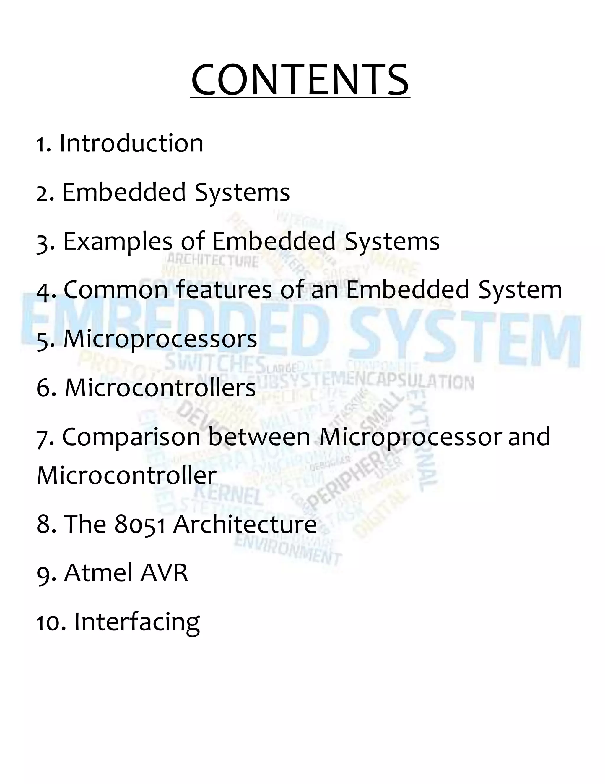 CONTENTS
1. Introduction
2. Embedded Systems
3. Examples of Embedded Systems
4. Common features of an Embedded System
5. Microprocessors
6. Microcontrollers
7. Comparison between Microprocessor and
Microcontroller
8. The 8051 Architecture
9. Atmel AVR
10. Interfacing
 