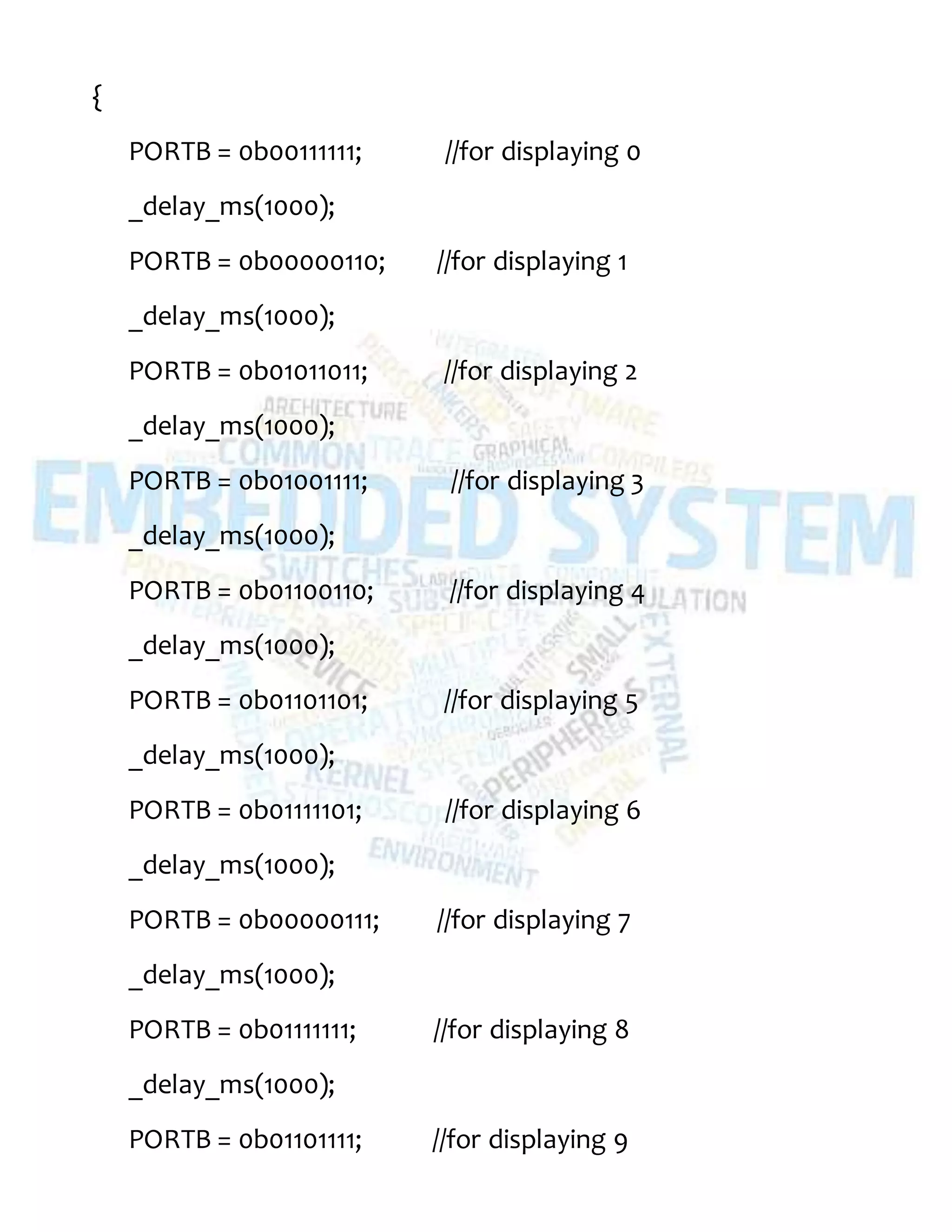 {
PORTB = 0b00111111; //for displaying 0
_delay_ms(1000);
PORTB = 0b00000110; //for displaying 1
_delay_ms(1000);
PORTB = 0b01011011; //for displaying 2
_delay_ms(1000);
PORTB = 0b01001111; //for displaying 3
_delay_ms(1000);
PORTB = 0b01100110; //for displaying 4
_delay_ms(1000);
PORTB = 0b01101101; //for displaying 5
_delay_ms(1000);
PORTB = 0b01111101; //for displaying 6
_delay_ms(1000);
PORTB = 0b00000111; //for displaying 7
_delay_ms(1000);
PORTB = 0b01111111; //for displaying 8
_delay_ms(1000);
PORTB = 0b01101111; //for displaying 9
 