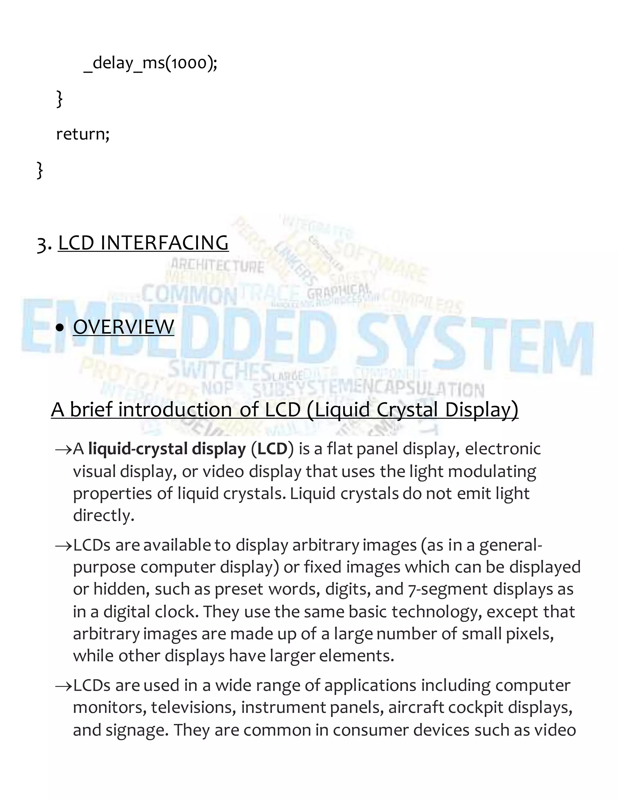 _delay_ms(1000);
}
return;
}
3. LCD INTERFACING
 OVERVIEW
A brief introduction of LCD (Liquid Crystal Display)
A liquid-crystal display (LCD) is a flat panel display, electronic
visual display, or video display that uses the light modulating
properties of liquid crystals. Liquid crystals do not emit light
directly.
LCDs are available to display arbitrary images (as in a general-
purpose computer display) or fixed images which can be displayed
or hidden, such as preset words, digits, and 7-segment displays as
in a digital clock. They use the same basic technology, except that
arbitrary images are made up of a large number of small pixels,
while other displays have larger elements.
LCDs are used in a wide range of applications including computer
monitors, televisions, instrument panels, aircraft cockpit displays,
and signage. They are common in consumer devices such as video
 