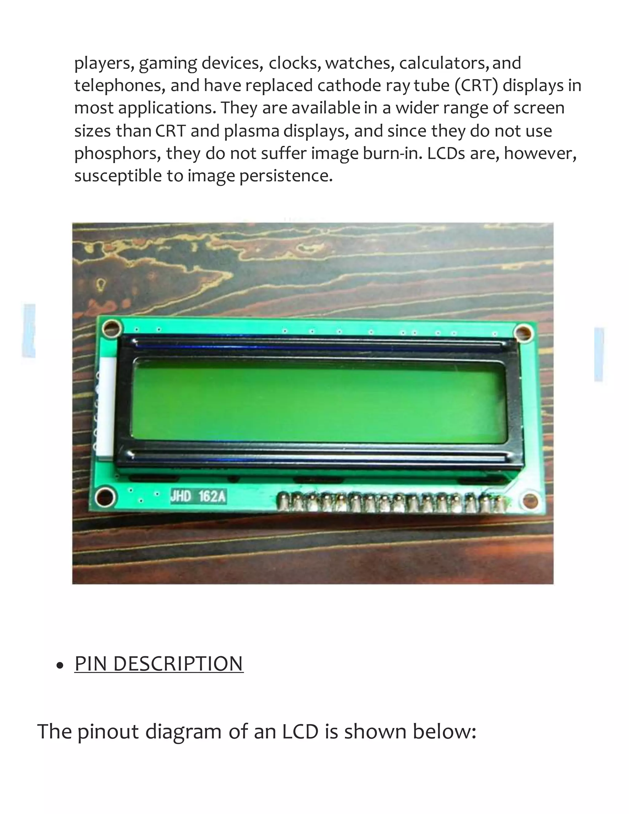players, gaming devices, clocks, watches, calculators,and
telephones, and have replaced cathode ray tube (CRT) displays in
most applications. They are available in a wider range of screen
sizes than CRT and plasma displays, and since they do not use
phosphors, they do not suffer image burn-in. LCDs are, however,
susceptible to image persistence.
 PIN DESCRIPTION
The pinout diagram of an LCD is shown below:
 