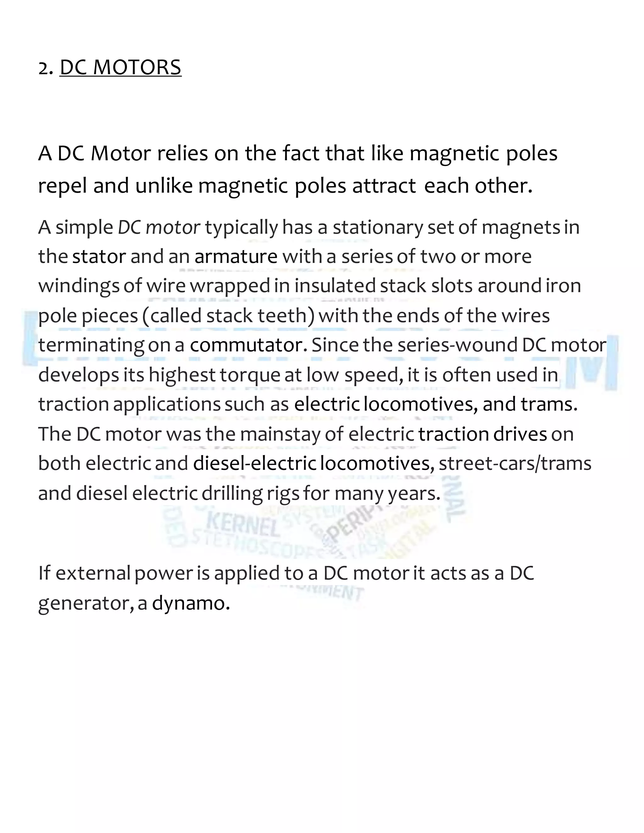 2. DC MOTORS
A DC Motor relies on the fact that like magnetic poles
repel and unlike magnetic poles attract each other.
A simple DC motor typically has a stationary set of magnetsin
the stator and an armature with a seriesof two or more
windingsof wire wrapped in insulated stack slots around iron
pole pieces (called stack teeth) with the ends of the wires
terminatingon a commutator. Since the series-wound DC motor
develops its highest torque at low speed, it is often used in
traction applicationssuch as electriclocomotives, and trams.
The DC motor was the mainstay of electric traction driveson
both electricand diesel-electriclocomotives, street-cars/trams
and diesel electricdrilling rigsfor many years.
If externalpower is applied to a DC motor it acts as a DC
generator,a dynamo.
 