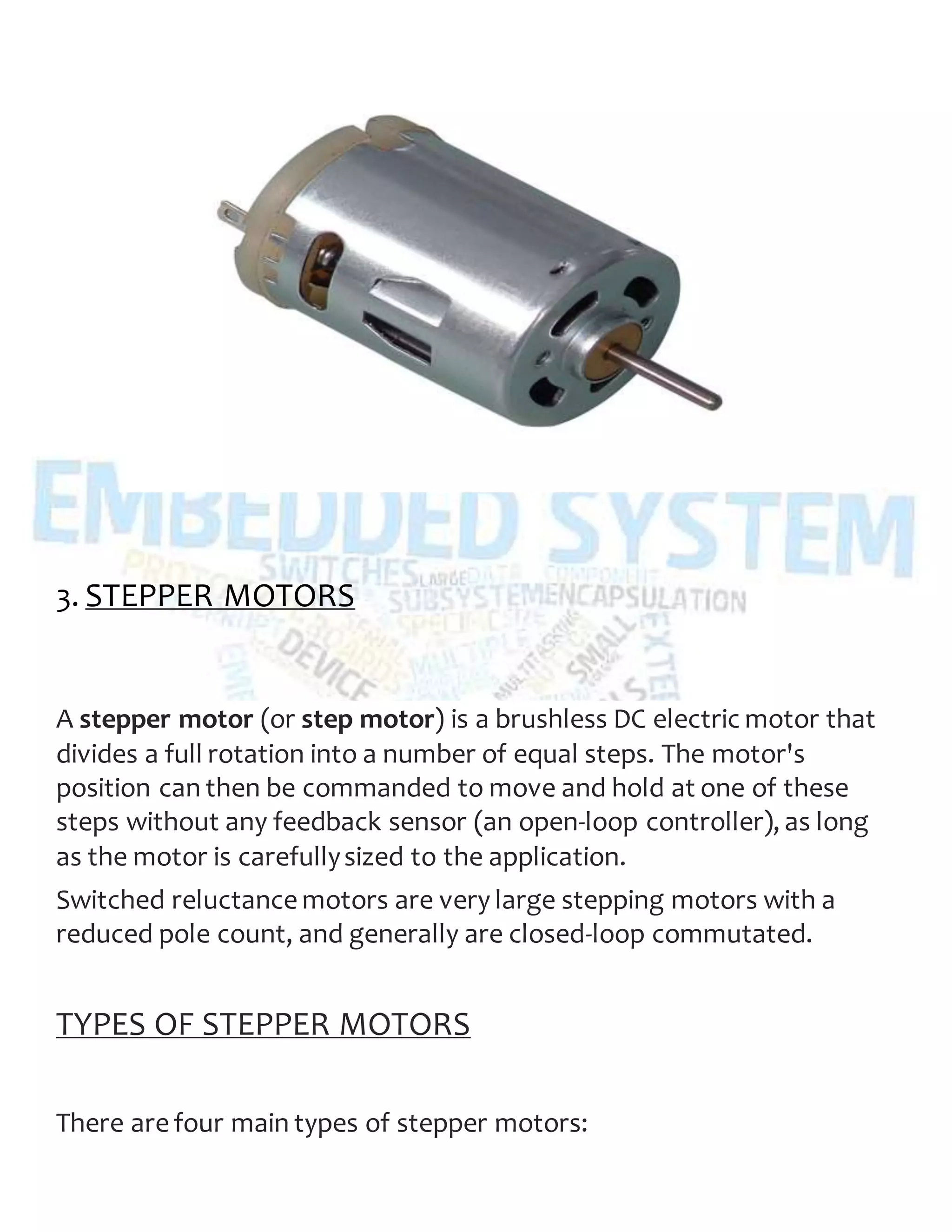 3. STEPPER MOTORS
A stepper motor (or step motor) is a brushless DC electric motor that
divides a full rotation into a number of equal steps. The motor's
position can then be commanded to move and hold at one of these
steps without any feedback sensor (an open-loop controller), as long
as the motor is carefullysized to the application.
Switched reluctance motors are very large stepping motors with a
reduced pole count, and generally are closed-loop commutated.
TYPES OF STEPPER MOTORS
There are four main types of stepper motors:
 