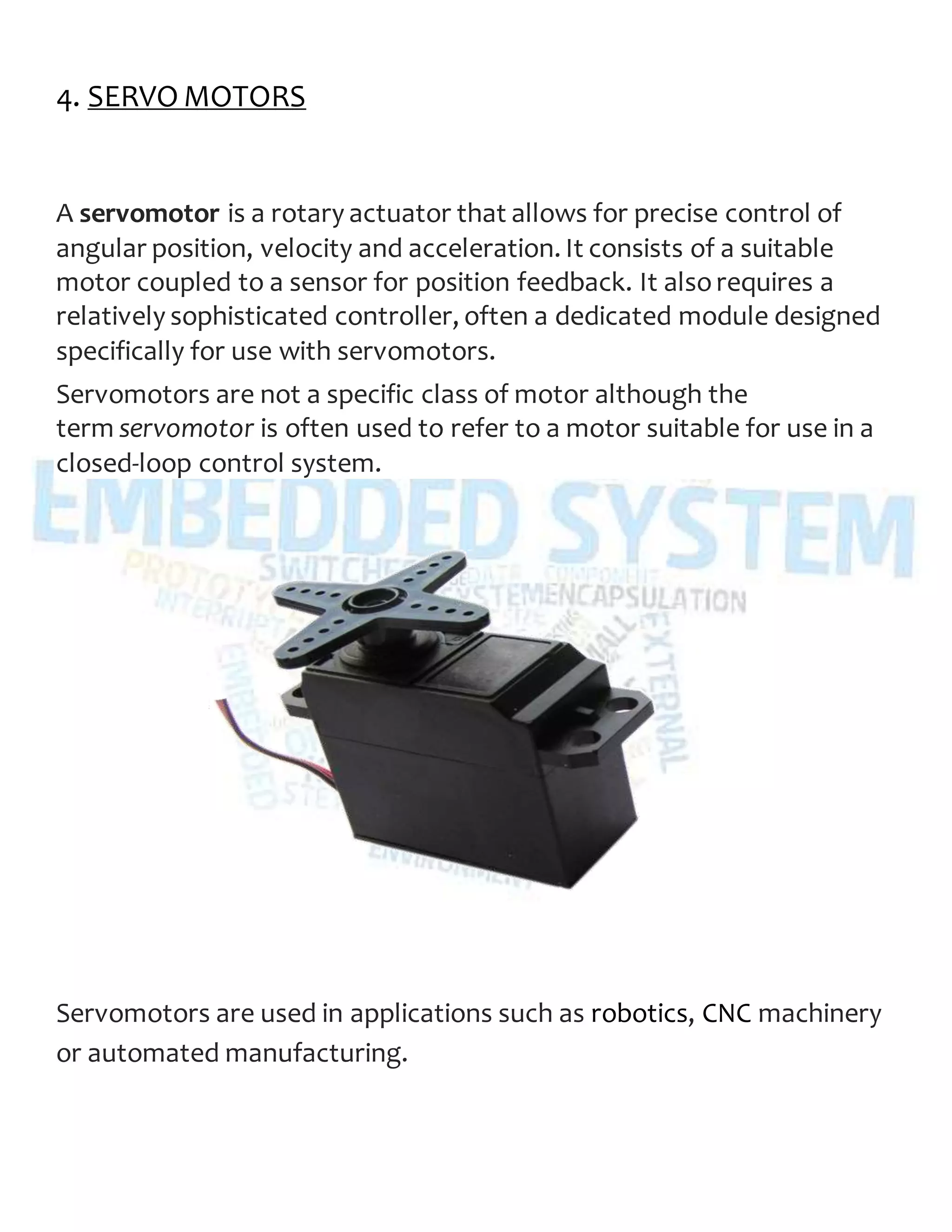 4. SERVO MOTORS
A servomotor is a rotary actuator that allows for precise control of
angular position, velocity and acceleration. It consists of a suitable
motor coupled to a sensor for position feedback. It alsorequires a
relatively sophisticated controller, often a dedicated module designed
specifically for use with servomotors.
Servomotors are not a specific class of motor although the
term servomotor is often used to refer to a motor suitable for use in a
closed-loop control system.
Servomotors are used in applications such as robotics, CNC machinery
or automated manufacturing.
 