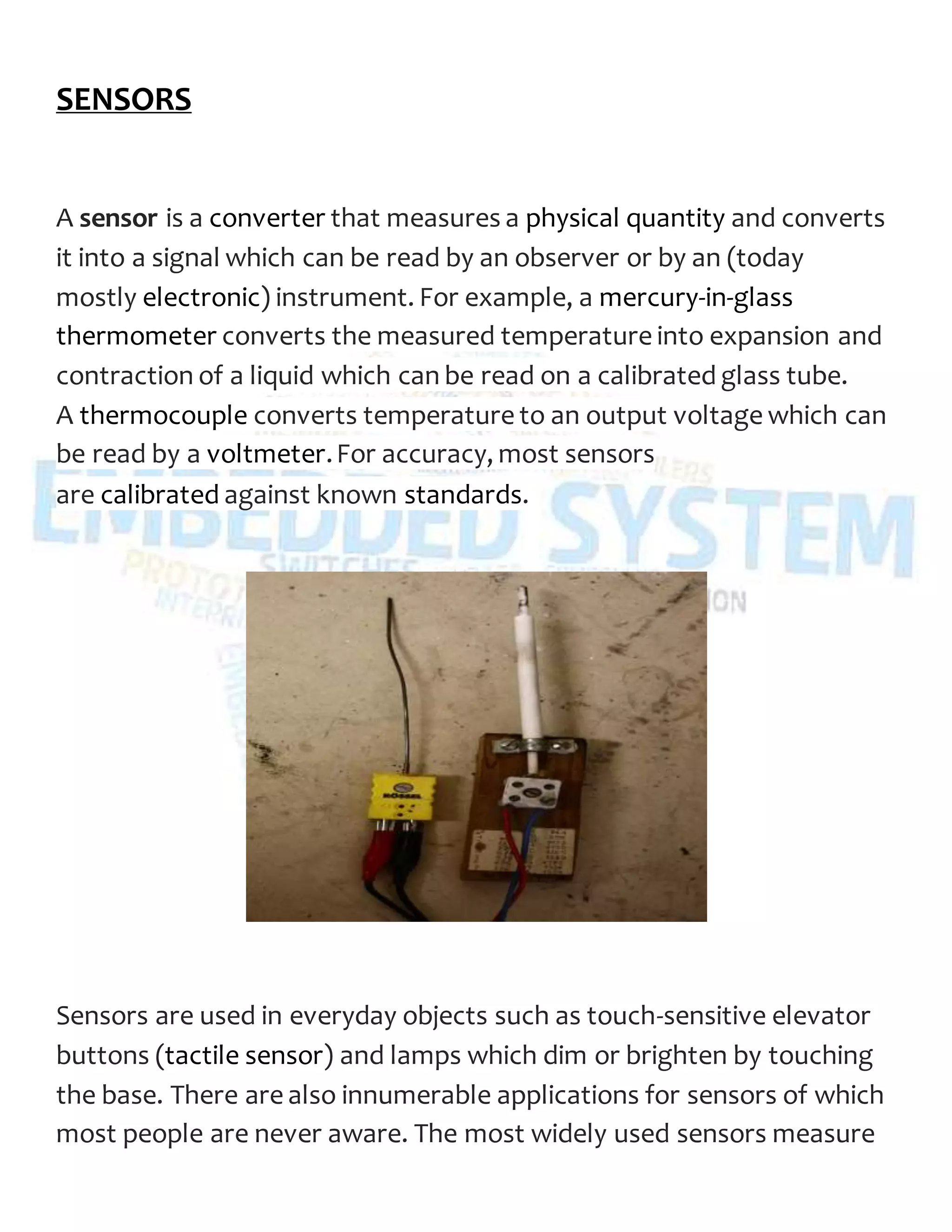 SENSORS
A sensor is a converter that measures a physical quantity and converts
it into a signal which can be read by an observer or by an (today
mostly electronic) instrument. For example, a mercury-in-glass
thermometer converts the measured temperature into expansion and
contraction of a liquid which can be read on a calibrated glass tube.
A thermocouple converts temperature to an output voltage which can
be read by a voltmeter.For accuracy, most sensors
are calibrated against known standards.
Sensors are used in everyday objects such as touch-sensitive elevator
buttons (tactile sensor) and lamps which dim or brighten by touching
the base. There are also innumerable applications for sensors of which
most people are never aware. The most widely used sensors measure
 