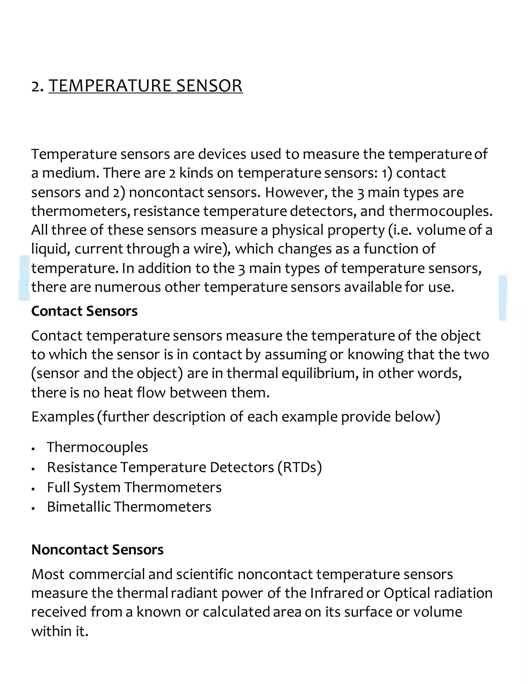 2. TEMPERATURE SENSOR
Temperature sensors are devices used to measure the temperatureof
a medium. There are 2 kinds on temperature sensors: 1) contact
sensors and 2) noncontact sensors. However, the 3 main types are
thermometers, resistance temperature detectors, and thermocouples.
All three of these sensors measure a physical property (i.e. volume of a
liquid, current through a wire), which changes as a function of
temperature. In addition to the 3 main types of temperature sensors,
there are numerous other temperature sensors available for use.
Contact Sensors
Contact temperature sensors measure the temperature of the object
to which the sensor is in contact by assuming or knowing that the two
(sensor and the object) are in thermal equilibrium, in other words,
there is no heat flow between them.
Examples (further description of each example provide below)
 Thermocouples
 Resistance Temperature Detectors (RTDs)
 Full System Thermometers
 Bimetallic Thermometers
Noncontact Sensors
Most commercial and scientific noncontact temperature sensors
measure the thermalradiant power of the Infrared or Optical radiation
received from a known or calculated area on its surface or volume
within it.
 