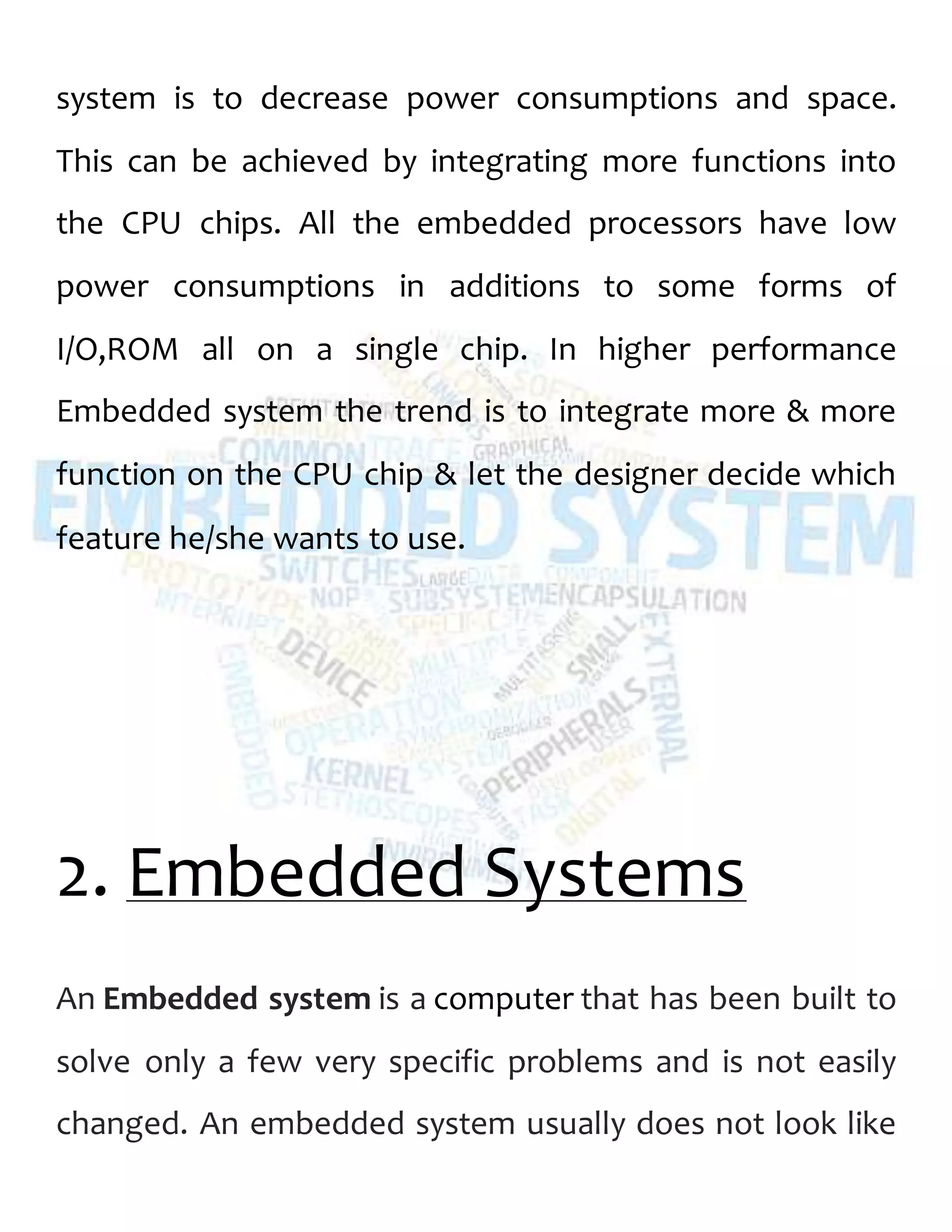 system is to decrease power consumptions and space.
This can be achieved by integrating more functions into
the CPU chips. All the embedded processors have low
power consumptions in additions to some forms of
I/O,ROM all on a single chip. In higher performance
Embedded system the trend is to integrate more & more
function on the CPU chip & let the designer decide which
feature he/she wants to use.
2. Embedded Systems
An Embedded system is a computer that has been built to
solve only a few very specific problems and is not easily
changed. An embedded system usually does not look like
 
