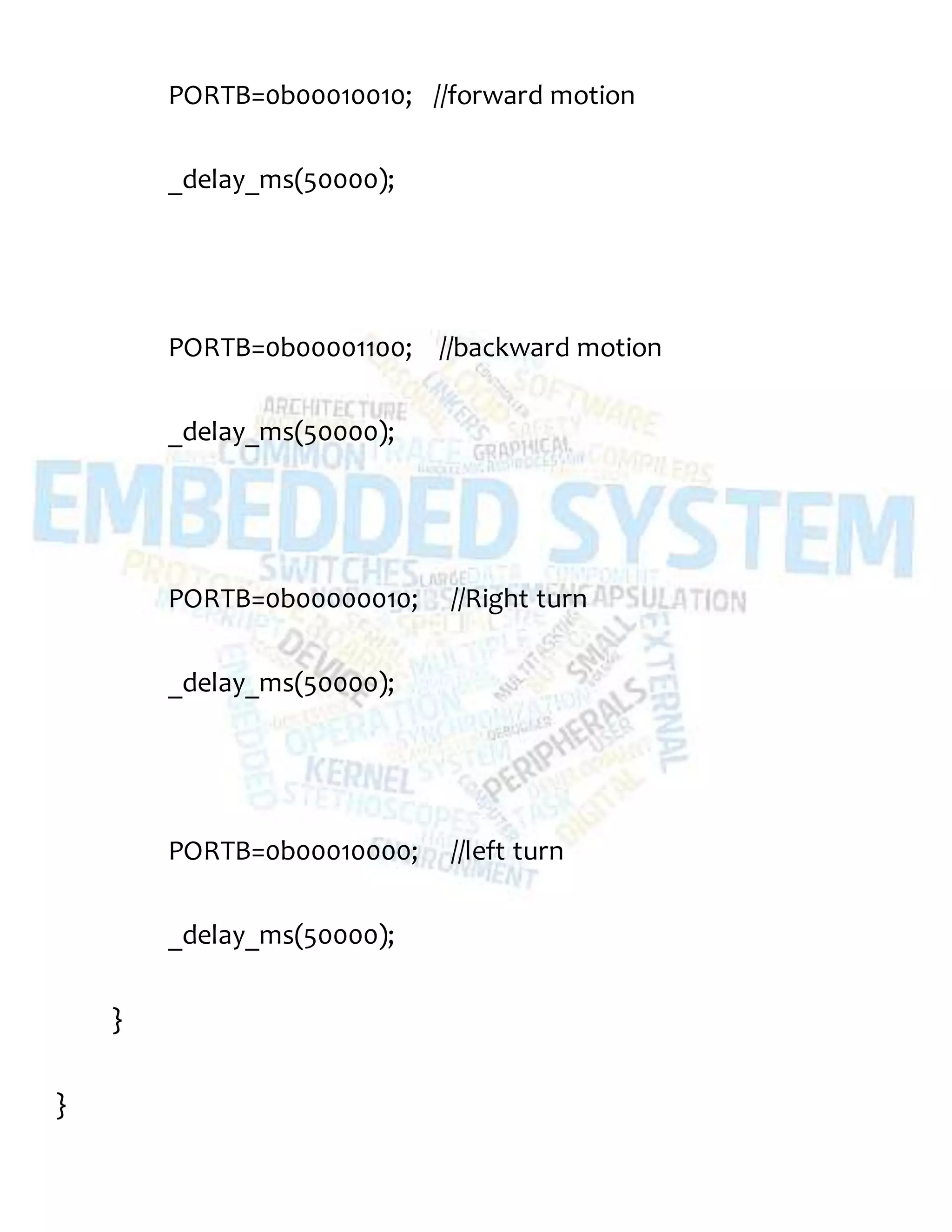 PORTB=0b00010010; //forward motion
_delay_ms(50000);
PORTB=0b00001100; //backward motion
_delay_ms(50000);
PORTB=0b00000010; //Right turn
_delay_ms(50000);
PORTB=0b00010000; //left turn
_delay_ms(50000);
}
}
 